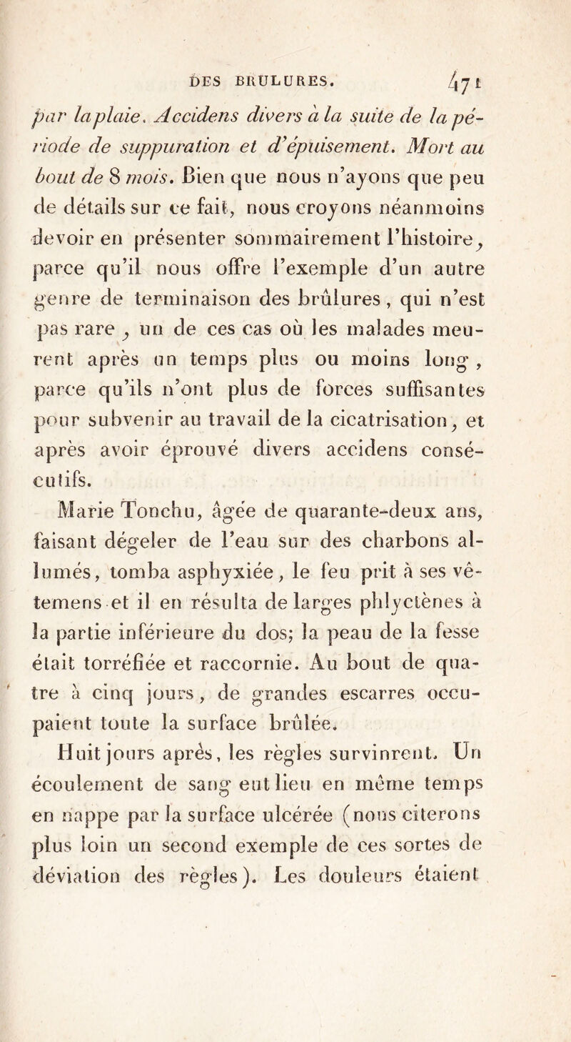 par la plaie, Accidens divers a la suite de lapé- riode de suppuration et d’épuisement. Mort au bout de 8 mois. Bien que nous n’ayons que peu de détails sur ce fait, nous croyons néanmoins devoir en présenter sommairement l’histoire^ parce qu’il nous offre l’exemple d’un autre genre de terminaison des brûlures, qui n’est pas rare un de ces cas où les malades meu- rent après un temps plus ou moins long , parce qu’ils n’ont plus de forces suffisantes pour subvenir au travail de la cicatrisation, et après avoir éprouvé divers accidens consé- cutifs. Marie Tonchu, âgée de quarante-deux ans, faisant dégeler de l’eau sur des charbons al- lumés, tomba asphyxiée, le feu prit â ses vê- temens et il en résulta de larges phlyctènes à la partie inférieure du dos; la peau de la fesse était torréfiée et raccornie. Au bout de qua- tre à cinq jours , de grandes escarres occu- paient toute la surface bridée. Huit jours apres, les règles survinrent. Un écoulement de sang eut lieu en meme temps en nappe par la surface ulcérée (nous citerons plus loin un second exemple de ces sortes de déviation des règles). Les douleurs étaient