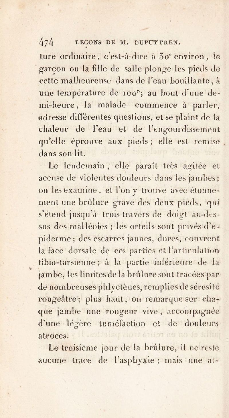 I 474 LEÇONS DE M. DUPUtTKEN. ture ordinaire, c’est-à-dire à 5o° environ, le garçon ou la fille de salle plonge les pieds de cette malheureuse dans de l’eau bouillante, à une température de ioo°; au bout d’une de» mi-heure, la malade commence à parler, adresse différentes questions, et se plaint de la chaleur de l’eau et de l’engourdissement qu’elle éprouve aux pieds ; elle est remise dans son lit. Le lendemain , elle paraît très agitée et accuse de violentes douleurs dans les jambes; on les examine, et l’on j trouve avec étonne» ment une brûlure grave des deux pieds, qui s’étend jusqu’à trois travers de doigt au-des- sus des malléoles ; les orteils sont privés d’é- piderme ; des escarres jaunes, dures, couvrent la face dorsale de ces parties et l’articulaliorî tibio-tarsienne ; à la partie inférieure de la jambe, les limites de la brûlure sont tracées par de nombreuses phlyctènes, remplies de sérosi té rougeâtre; plus haut, on remarque sur cha- que jambe une rougeur vive , accompagnée d’une légère tuméfaction et de douleurs atroces. Le troisième jour de la brûlure, il ne resîe aucune trace de l’asphyxie ; mais une ai-