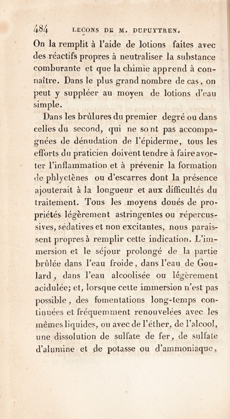 On la remplit à l’aide de lotions faites avec des réactifs propres à neutraliser la substance comburante et que la chimie apprend à con- naître. Dans le plus grand nombre de cas, on peut y suppléer au moyen de lotions d’eau simple. Dans les brûlures du premier degré ou dans celles du second, qui ne sont pas accompa- gnées de dénudation de F épiderme, tous les efforts du praticien doivent tendre à faire avor- ter l’inflammation et à prévenir la formation de phlyclènes ou d’escarres dont la présence ajouterait à la longueur et aux difficultés du traitement. Tous les moyens doués de pro- priétés légèrement astringentes ou répercus- sives, sédatives et non excitantes, nous parais- sent propres à remplir cette indication. L’im- mersion et le séjour prolongé de la partie brûlée dans Feau froide, dans l’eau de Gou- lardj dans l’eau alcoolisée ou légèrement acidulée; et, lorsque celte immersion n’est pas possible , des fomentations long-temps con- tinuées et fréquemment renouvelées avec les mêmes liquides, ou avec de l’éther, de l’alcool, une dissolution de sulfate de fer, de sulfate d’alumine et de potasse ou d’ammoniaque,