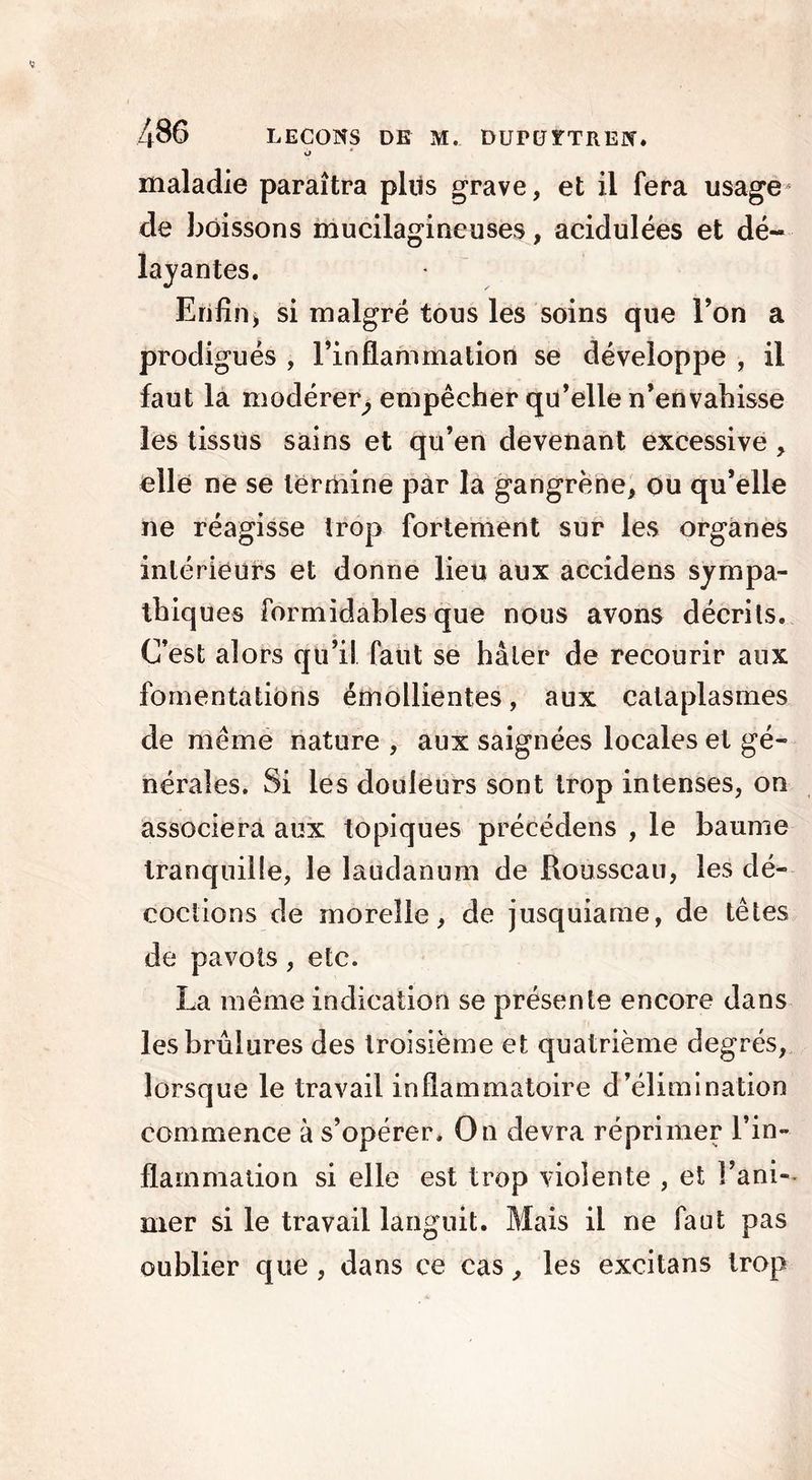 o maladie paraîtra plus grave, et il fera usage de boissons mucilagineuses, acidulées et dé- layantes. Enfin, si malgré tous les soins que l’on a prodigués , l’inflammation se développe , il faut la modérer, empêcher qu’elle n’envahisse les tissus sains et qu’en devenant excessive , elle ne se termine par la gangrène, ou qu’elle ne réagisse trop fortement sur les organes intérieurs et donne lieu aux accidens sympa- thiques formidables que nous avons décrits. C’est alors qu’il faut se hâter de recourir aux fomentations émollientes, aux cataplasmes de même nature , aux saignées locales et gé- nérales. Si les douleurs sont trop intenses, on associera aux topiques précédens , le baume tranquille, le laudanum de Rousseau, les dé- coctions de moreîle, de jusquiame, de têtes de pavots, etc. La même indication se présente encore dans les brûlures des troisième et quatrième degrés, lorsque le travail inflammatoire d’élimination commence à s’opérer. On devra réprimer l’in- flammation si elle est trop violente , et !’ani-~ mer si le travail languit. Mais il ne faut pas oublier que, dans ce cas, les excitans trop