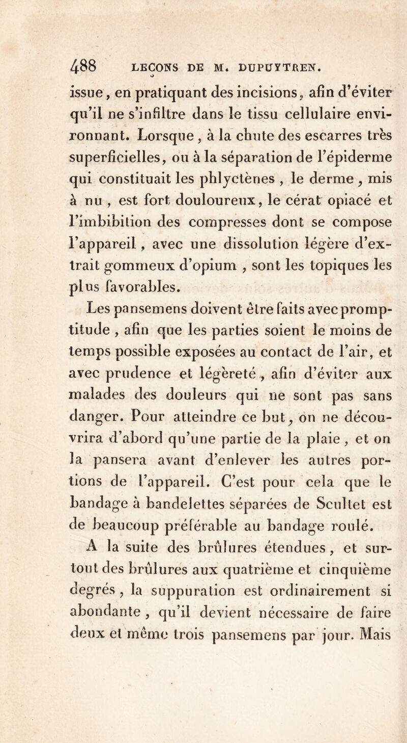 issue, en pratiquant des incisions , afin d’éviter qu’il ne s’infiltre dans le tissu cellulaire envi- ronnant. Lorsque, à la chute des escarres très superficielles, ou à la séparation de l’épiderme qui constituait les phlyctènes , le derme , mis à nu , est fort douloureux, le cérat opiacé et l’imbibilion des compresses dont se compose l’appareil, avec une dissolution légère d’ex- trait gommeux d’opium , sont les topiques les plus favorables. Les pansemens doivent être faits avec promp- titude , afin que les parties soient le moins de temps possible exposées au contact de l’air, et avec prudence et légèreté , afin d’éviter aux malades des douleurs qui ne sont pas sans danger. Pour atteindre ce but,, on ne décou- vrira d’abord qu’une partie de la plaie, et on la pansera avant d’enlever les autres por- tions de l’appareil. C’est pour cela que le bandage à bandelettes séparées de Scuîtet est de beaucoup préférable au bandage roulé. A la suite des brûlures étendues, et sur- tout des brûlures aux quatrième et cinquième degrés , la suppuration est ordinairement si abondante , qu’il devient nécessaire de faire deux et même trois pansemens par jour. Mais