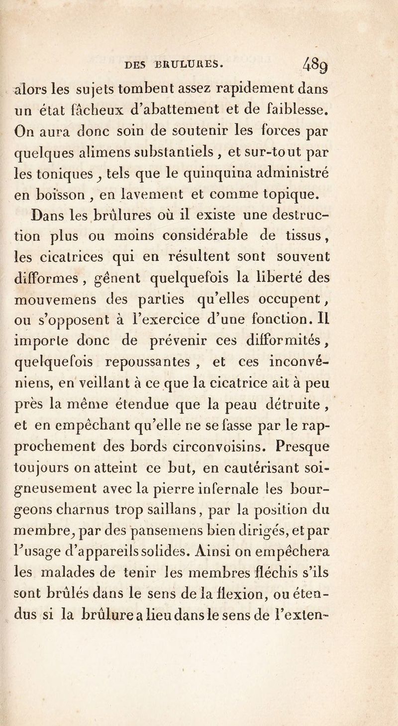 alors les sujets tombent assez rapidement dans un état fâcheux d’abattement et de faiblesse. On aura donc soin de soutenir les forces par quelques alimens substantiels , et sur-tout par les toniques tels que le quinquina administré en boisson , en lavement et comme topique. Dans les brûlures où il existe une destruc- tion plus ou moins considérable de tissus, les cicatrices qui en résultent sont souvent difformes , gênent quelquefois la liberté des mouveraens des parties qu’elles occupent, ou s’opposent à l’exercice d’une fonction. Il importe donc de prévenir ces difformités, quelquefois repoussantes , et ces inconvé- niens, en veillant à ce que la cicatrice ait à peu près la même étendue que la peau détruite , et en empêchant qu’elle ne se fasse par le rap- prochement des bords circonvoisins. Presque toujours on atteint ce but, en cautérisant soi- gneusement avec la pierre infernale Ses bour- geons charnus trop saillans, par la position du membre^ par des pansemens bien dirigés, et par F usage d’appareils solides. Ainsi on empêchera les malades de tenir les membres fléchis s’ils sont brûlés dans le sens de la flexion, ou éten- dus si la brûlure a lieu dans le sens de l’exlen-