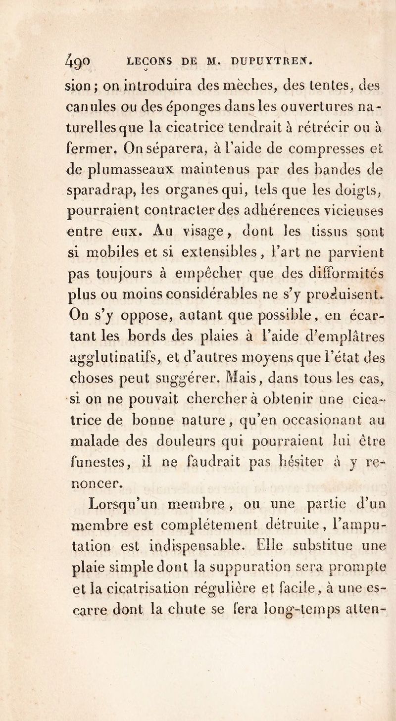 sion ; on introduira des mèches, des tentes, des canules ou des éponges dans les ouvertures na- turelles que la cicatrice tendrait à rétrécir ou à fermer. On séparera, à l’aide de compresses et de plumasseaux maintenus par des bandes de sparadrap, les organes qui, tels que les doigts, pourraient contracter des adhérences vicieuses entre eux. Au visage, dont les tissus sont si mobiles et si extensibles, l’art ne parvient pas toujours à empêcher que des difformités plus ou moins considérables ne s’y produisent. On s’y oppose, autant que possible, en écar- tant les bords des plaies à l’aide d’emplâtres agglutinalifs, et d’autres moyens que l’état des choses peut suggérer. Mais, dans tous les cas, si on ne pouvait cherchera obtenir une cica- trice de bonne nature, qu’en occasionant au malade des douleurs qui pourraient lui être funestes, il ne faudrait pas hésiter à y re- noncer. Lorsqu’un membre, ou une partie d’un membre est complètement détruite, l’ampu- tation est indispensable. Elle substitue une plaie simple dont la suppuration sera prompte et la cicatrisation régulière et facile, à une es- carre dont la chute se fera long-temps alten-