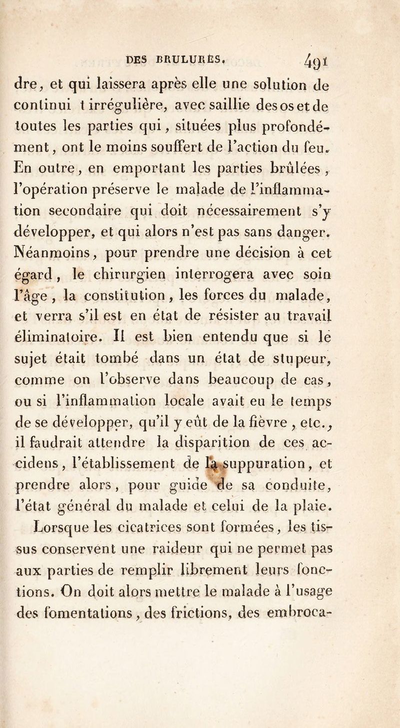 4<ji dre, et qui laissera après elle une solution de conlinui t irrégulière, avec saillie des os et de toutes les parties qui, situées plus profondé- ment, ont le moins souffert de Faction du leu. En outre, en emportant les parties brûlées , l’opération préserve le malade de l’inflamma- tion secondaire qui doit nécessairement s’y développer, et qui alors n’est pas sans danger. Néanmoins, pour prendre une décision à cet égard, le chirurgien interrogera avec soin l’âge , la constitution, les forces du malade, et verra s’il est en état de résister au travail éliminatoire. Il est bien entendu que si le sujet était tombé dans un état de stupeur, comme on l’observe dans beaucoup de cas , ou si l’inflammation locale avait eu le temps de se développer, qu’il y eût de la fièvre , etc., il faudrait attendre la disparition de ces ac~ cidens, l’établissement de suppuration, et prendre alors, pour guide de sa conduite, l’état général du malade et celui de la plaie. Lorsque les cicatrices sont formées, les tis- sus conservent une raideur qui ne permet pas aux parties de remplir librement leurs fonc- tions. On doit alors mettre le malade à l’usage des fomentations, des frictions, des embroca-