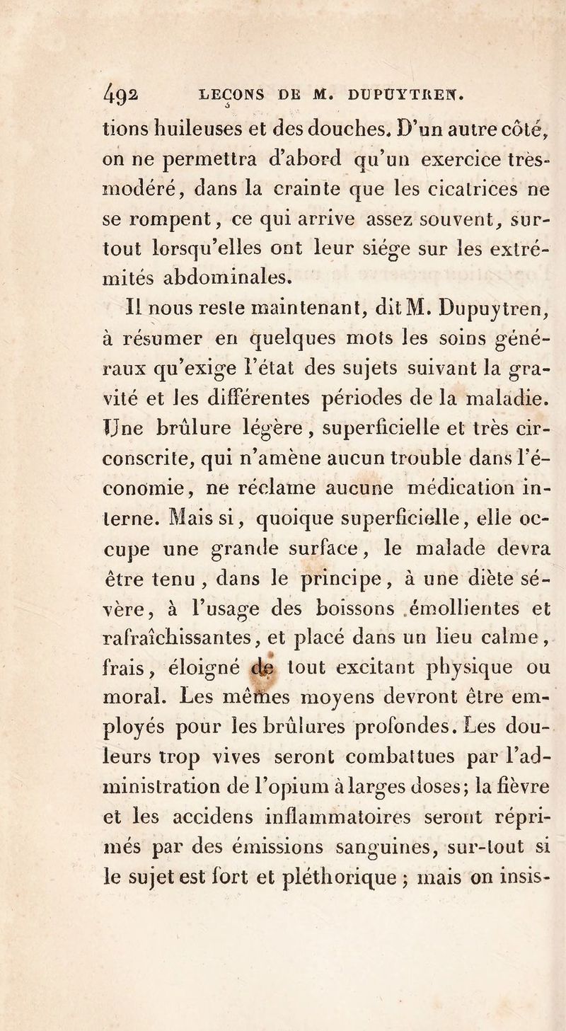 tiens huileuses et des douches. D’un autre côté, on ne permettra d’abord qu’un exercice très- modéré, dans la crainte que les cicatrices ne se rompent, ce qui arrive assez souvent, sur- tout lorsqu’elles ont leur siège sur les extré- mités abdominales. Il nous reste maintenant, ditM. Dupuytren, à résumer en quelques mots les soins géné- raux qu’exige l’état des sujets suivant la gra- vité et Jes différentes périodes de la maladie. IJne brûlure légère, superficielle et très cir- conscrite, qui n’amène aucun trouble dans Fé- condmie, ne réclame aucune médication in- terne. Mais si, quoique superficielle, eüe oc- cupe une grande surface, le malade devra être tenu , dans le principe, à une diète sé- vère, à l’usage des boissons émollientes et rafraîchissantes, et placé dans un lieu calme, frais, éloigné de tout excitant physique ou moral. Les mêmes moyens devront être em- ployés pour les brûlures profondes. Les dou- leurs trop vives seront combattues par l’ad- ministration de l’opium à larges doses; la fièvre et les accidens inflammatoires seront répri- més par des émissions sanguines, sur-tout si le sujet est fort et pléthorique ; mais on insis-