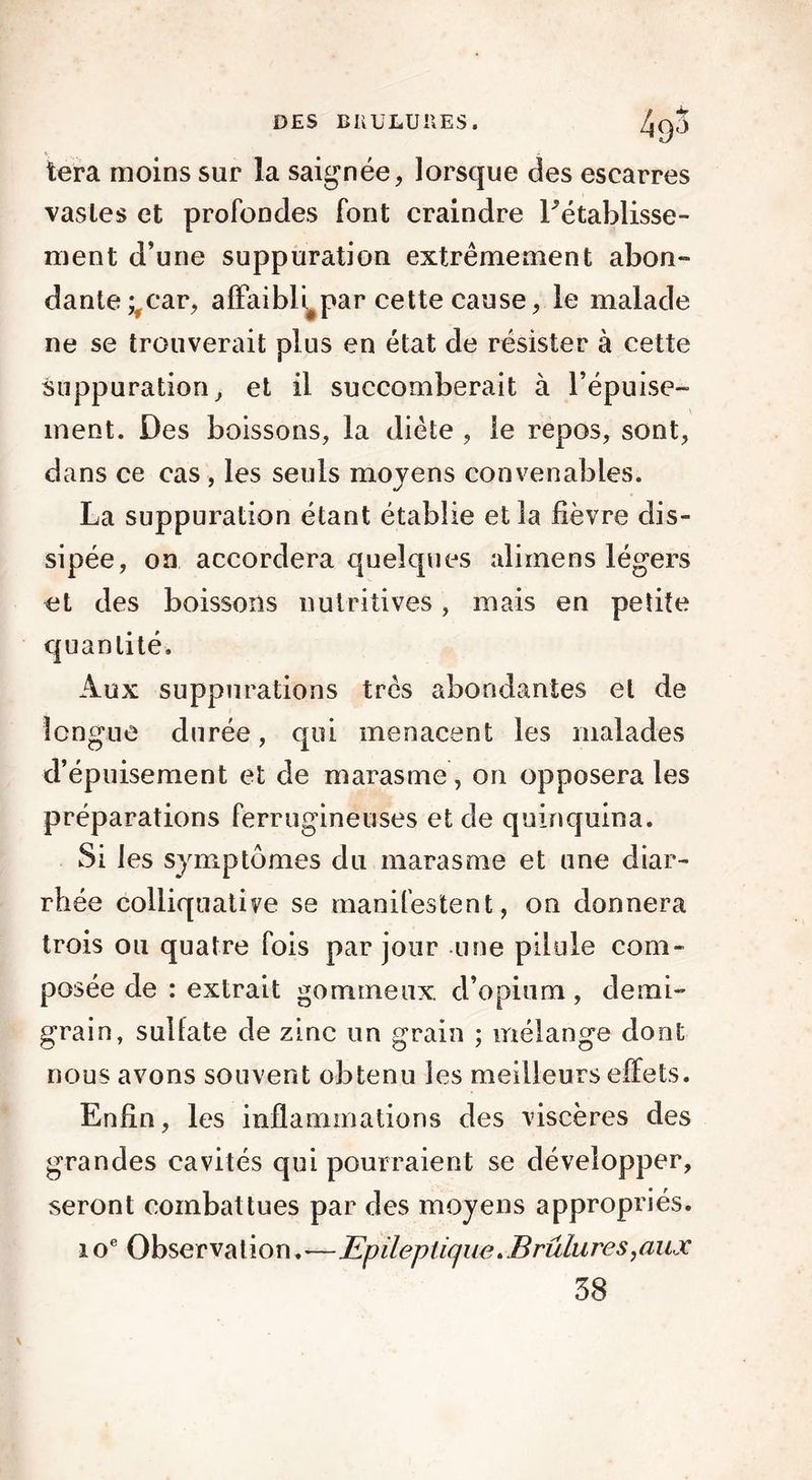 tera moins sur la saignée, lorsque des escarres vasles et profondes font craindre rétablisse- ment d’une suppuration extrêmement abon- dante ;,car, affaibli^par cette cause, le malade ne se trouverait plus en état de résister à cette suppuration, et il succomberait à l’épuise- ment. Des boissons, la diète , le repos, sont, dans ce cas , les seuls movens convenables. «/ La suppuration étant établie et la fièvre dis- sipée, on accordera quelques alimens légers et des boissons nutritives, mais en petite quantité. Aux suppurations très abondantes et de longue durée, qui menacent les malades d’épuisement et de marasme, on opposera les préparations ferrugineuses et de quinquina. Si les symptômes du marasme et une diar- rhée colliquative se manifestent, on donnera trois ou quatre fois par jour une pilule com- posée de : extrait gommeux d’opium, demi- grain, sulfate de zinc un grain ; mélange dont nous avons souvent obtenu les meilleurs effets. Enfin, les inflammations des viscères des grandes cavités qui pourraient se développer, seront combattues par des moyens appropriés. ioe Observation.■—Epileptique*Brûlures,aux 38