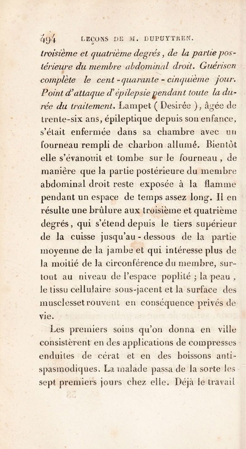 troisième et quatrième degrés, de la partie pos- térieure du membre abdominal droit. Guérison W complète le cent -quarante - cinquième jour. Point d’attaque dé ép ilepsie pendant toute la du- rée du traitement. Lampet ( Désirée ), âgée de trente-six ans, épileptique depuis son enfance, s’élait enfermée dans sa chambre avec un fourneau rempli de charbon allumé. Bientôt elle s’évanouit et tombe sur le fourneau , de manière que la partie postérieure du membre abdominal droit reste exposée à la flamme pendant un espace de temps assez long. Il en résulte une brûlure aux troisième et quatrième degrés, qui s’étend depuis le tiers supérieur de la cuisse jusqu’au-dessous de la partie moyenne de la jambe et qui intéresse plus de la moitié de la circonférence du membre, sur- tout au niveau de t’espace poplité j la peau , le tissu cellulaire sous-jacent et la surface des musclessetrouvent en conséquence privés de vie. Les premiers soins qu’on donna en ville consistèrent en des applications de compresses enduites de cérat et en des boissons anti- spasmodiques. La malade passa de la sorte les sept premiers jours chez elle. Déjà le travail