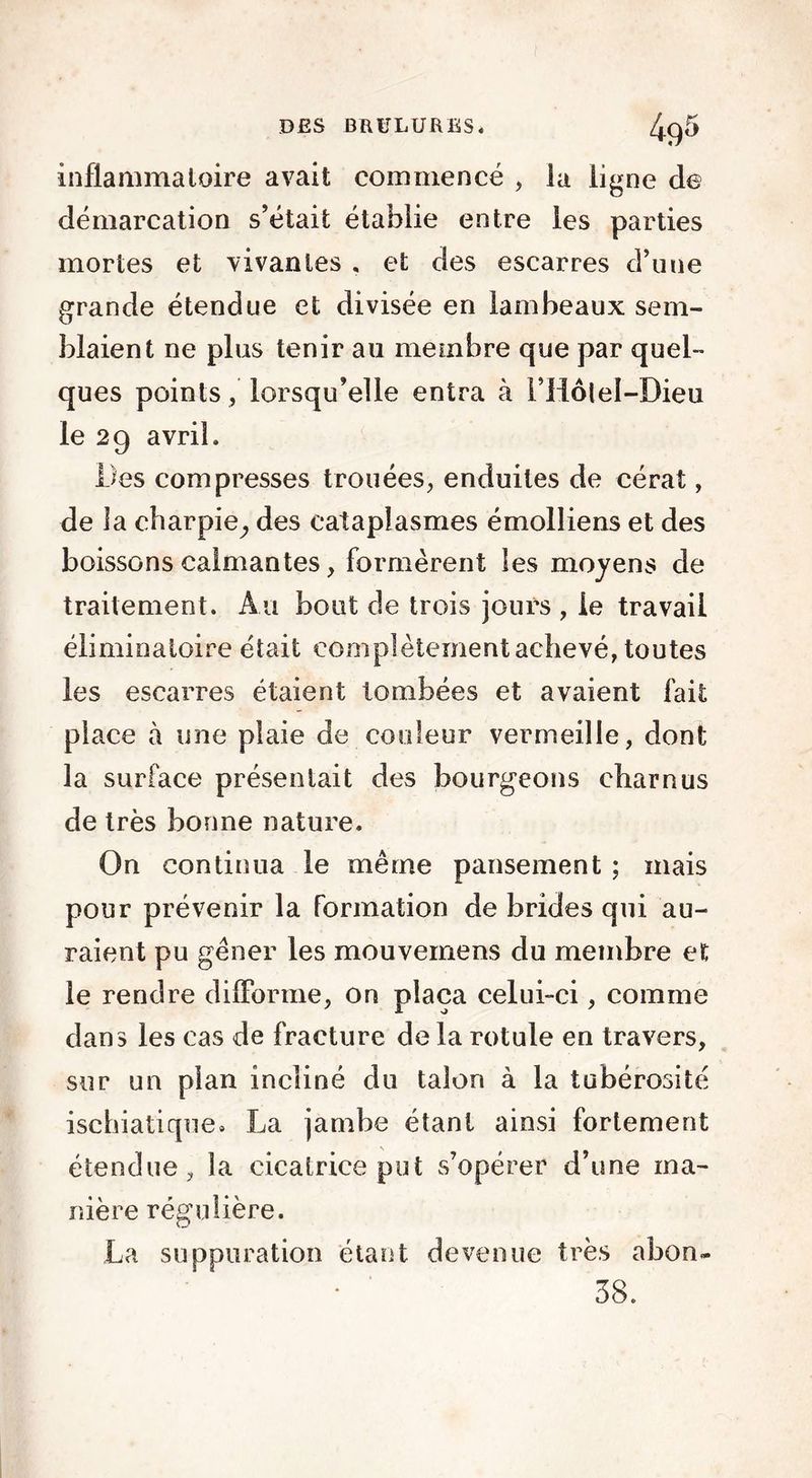 inflammatoire avait commencé , la ligne de démarcation s’était établie entre les parties mortes et vivantes , et des escarres d’une grande étendue et divisée en lambeaux sem- blaient ne plus tenir au membre que par quel- ques points, lorsqu’elle entra à l’Hôtel-Dieu le 29 avril. Des compresses trouées, enduites de cérat, de la charpie^ des cataplasmes émolliens et des boissons calmantes, formèrent les moyens de traitement. Au bout de trois jours , le travail éliminatoire était complètement achevé, toutes les escarres étaient tombées et avaient fait place à une plaie de couleur vermeille, dont la surface présentait des bourgeons charnus de très bonne nature. On continua le même pansement ; mais pour prévenir la formation de brides qui au- raient pu gêner les mouvemens du membre et le rendre difforme, on plaça celui-ci, comme dans les cas de fracture de la rotule en travers, sur un pian incliné du talon à la tubérosité ischiatique» La jambe étant ainsi fortement étendue, la cicatrice put s’opérer d’une ma- nière régulière. La suppuration étant devenue très abon- • ' 38.