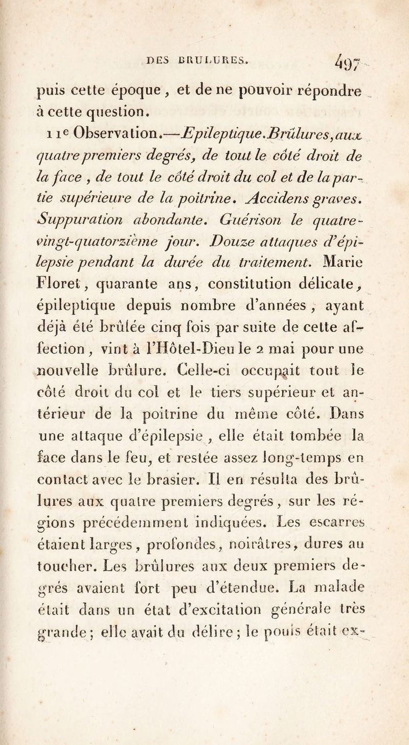 puis cette époque , et de ne pouvoir répondre à cette question. 1 ie Observation.—Epileptique.Brûlures,üujl quatre premiers degrés, de tout le côté droit de la face , de tout le côté droit du col et de la par- tie supérieure de la poitrine. Accidens graves. Suppuration abondante. Guérison le quatre- vingt-quatorzi'eme jour. Douze attaques d’épi- lepsie pendant la durée du traitement. Marie Floret, quarante ans, constitution délicate, épileptique depuis nombre d’années , ayant déjà été brûlée cinq fois par suite de cette af- fection , vint à l’Hôtel-Dieu le 2 mai pour une nouvelle brûlure. Celle-ci occupait tout le côté droit du col et le tiers supérieur et an- térieur de la poitrine du même côté. Dans une attaque d’épilepsie , elle était tombée la face dans le feu, et restée assez long-temps en contact avec le brasier. Il en résulta des brû- lu res aux quatre premiers degrés, sur les ré- gions précédemment indiquées. Les escarres étaient larges, profondes, noirâtres, dures au toucher. Les brûlures aux deux premiers de- grés avaient fort peu d’étendue. La malade était dans un état d’excitation générale très grande; elle avait du délire; le pouls était ex-