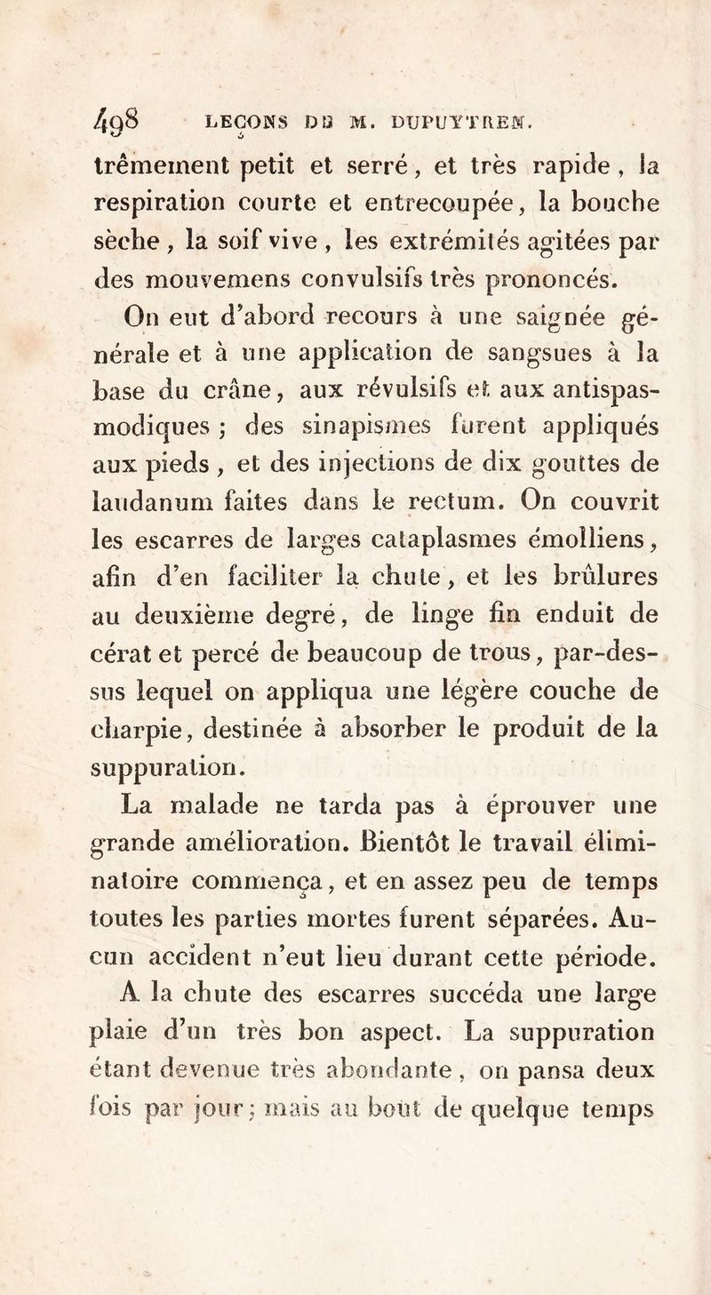 trémement petit et serré, et très rapide , la respiration courte et entrecoupée, la bouche sèche , la soif vive , les extrémités agitées par des mouvemens convulsifs très prononcés. On eut d’abord recours à une saignée gé- nérale et à une application de sangsues à la base du crâne, aux révulsifs et aux antispas- modiques ; des sinapismes furent appliqués aux pieds , et des injections de dix gouttes de laudanum faites dans le rectum. On couvrit les escarres de larges cataplasmes émoliiens, afin d’en faciliter la chute, et les brûlures au deuxième degré, de linge fin enduit de cérat et percé de beaucoup de trous, par-des- sus lequel on appliqua une légère couche de charpie, destinée à absorber le produit de la suppuration. La malade ne tarda pas à éprouver une grande amélioration. Bientôt le travail élimi- natoire commença, et en assez peu de temps toutes les parties mortes furent séparées. Au- cun accident n’eut lieu durant cette période. A la chute des escarres succéda une large plaie d’un très bon aspect. La suppuration étant devenue très abondante, on pansa deux fois par jour; mais au bout de quelque temps