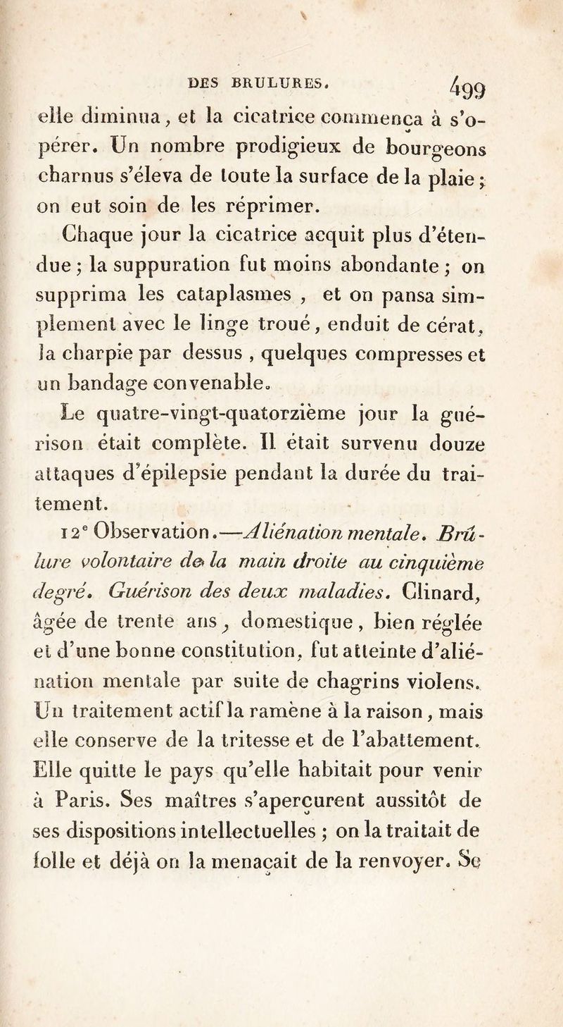 eile diminua, et la cicatrice commença à s’o- pérer. Un nombre prodigieux de bourgeons charnus s’éleva de toute la surface de la plaie ; on eut soin de les réprimer. Chaque jour la cicatrice acquit plus d’éten- due ; la suppuration fut moins abondante ; on supprima les cataplasmes , et on pansa sim- plement avec le linge troué, enduit de cérat, la charpie par dessus , quelques compresses et un bandage convenable» Le quatre-vingt-quatorzième jour la gué- rison était complète. Il était survenu douze attaques d’épilepsie pendant la durée du trai- tement. 12e Observation. —Aliénation mentale. Bru - lare volontaire de* la main droite au cinquième degré* Guérison des deux maladies. Clinard, âgée de trente ans,, domestique, bien réglée et d’une bonne constitution, fut atteinte d’alié- nation mentale par suite de chagrins violens. Un traitement actif la ramène à la raison, mais elle conserve de la tritesse et de l’abattement. Elle quitte le pays qu’elle habitait pour venir à Paris. Ses maîtres s’aperçurent aussitôt de ses dispositions intellectuelles ; on la traitait de lolle et déjà on la menaçait de la renvoyer. Sc