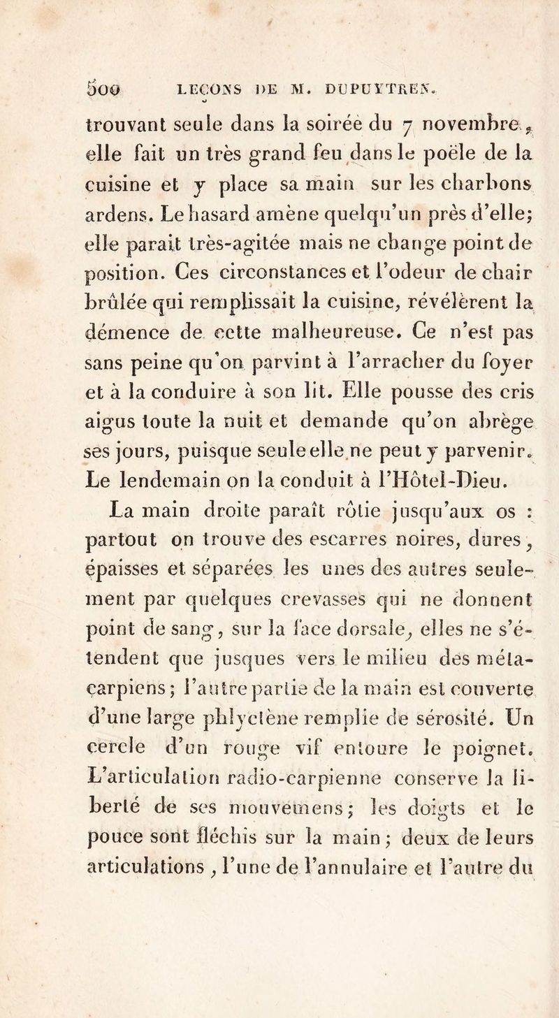 o trouvant seuie dans la soirée du 7 novembre ? elle fait un très grand feu dans le poêle de la cuisine et y place sa main sur les charbons ardens. Le hasard amène quelqu’un près d’elle; elle parait très-agitée mais ne change point de position. Ces circonstances et l’odeur de chair brûlée qui remplissait la cuisine, révélèrent la démence de cette malheureuse. Ce n’est pas sans peine qu’on parvint à l’arracher du foyer et à la conduire à son lit. Elle pousse des cris aigus toute la nuit et demande qu’on abrège ses jours, puisque seule elle ne peut y parvenir. Le lendemain on la conduit à l’Hotel-Dieu. La main droite paraît rôtie jusqu’aux os : partout on trouve des escarres noires, dures, épaisses et séparées les unes des autres seule- ment par quelques crevasses qui ne donnent point de sang, sur la face dorsale, elles ne s’é- tendent que jusques vers le milieu des méta- carpiens ; l’autre partie de la main est couverte d’une large phlyclène remplie de sérosité. Un cercle d’un rouge vif entoure le poignet. L’articulation radio-carpienne conserve la li- berté de ses mouvemens; les doigts et le pouce sont fléchis sur la main ; deux de leurs articulations , l’une de l’annulaire et l’autre du