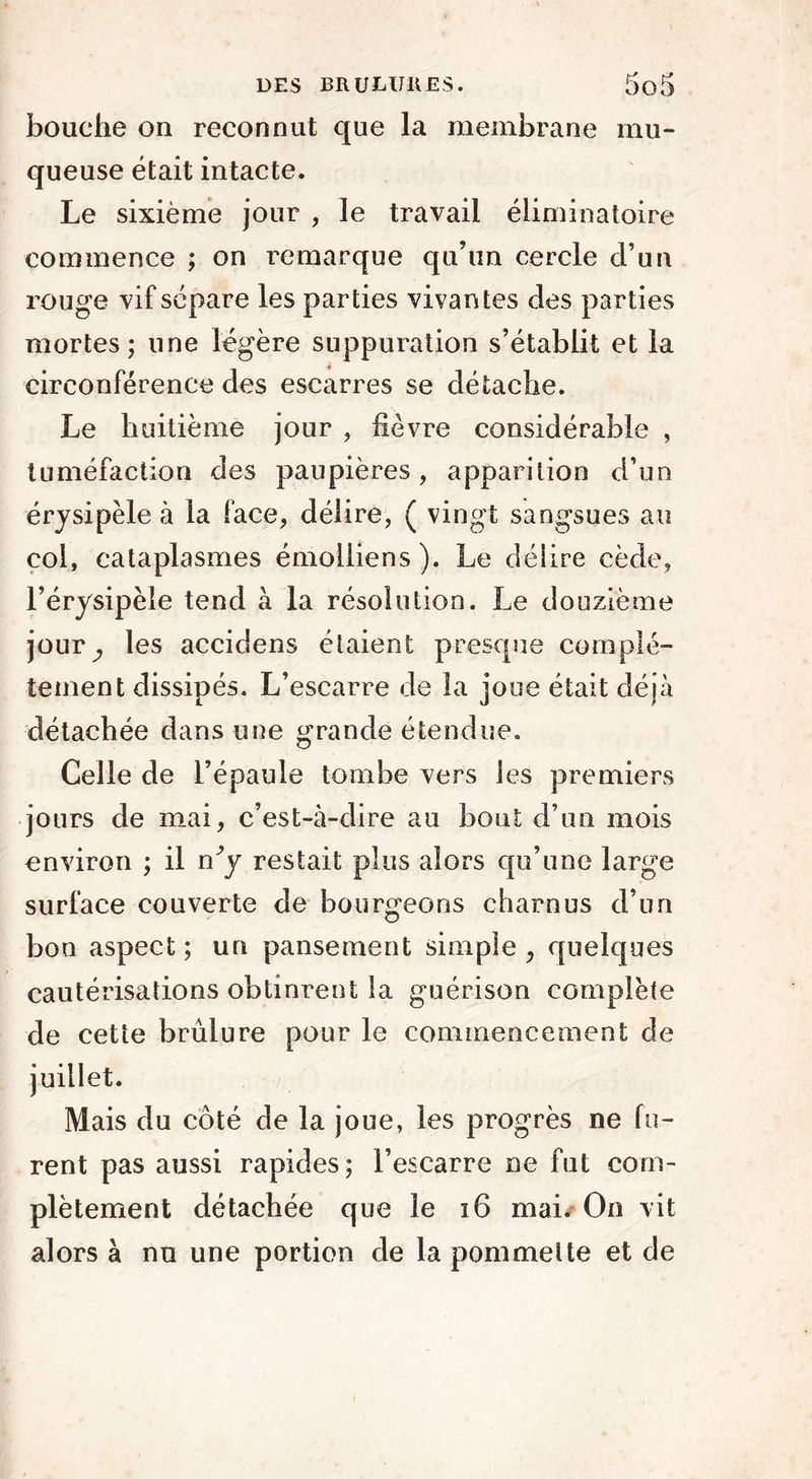 bouche on reconnut que la membrane mu- queuse était intacte. Le sixième jour , le travail éliminatoire commence ; on remarque qu’un cercle d’un rouge vif sépare les parties vivantes des parties mortes; une légère suppuration s’établit et la circonférence des escarres se détache. Le huitième jour , lièvre considérable , tuméfaction des paupières, apparition d’un érysipèle à la face, délire, ( vingt sangsues au col, cataplasmes émolliens ). Le délire cède, l’érysipèle tend à la résolution. Le douzième jour^ les accidens étaient presque complè- tement dissipés. L’escarre de la joue était déjà détachée dans une grande étendue. Celle de l’épaule tombe vers les premiers jours de mai, c’est-à-dire au bout d’un mois environ ; il n^y restait plus alors qu’une large surface couverte de bourgeons charnus d’un bon aspect ; un pansement simple , quelques cautérisations obtinrent la guérison complète de cette brûlure pour le commencement de juillet. Mais du coté de la joue, les progrès ne fu- rent pas aussi rapides; l’escarre ne fut com- plètement détachée que le 16 mai. On vit alors à nu une portion de la pommette et de
