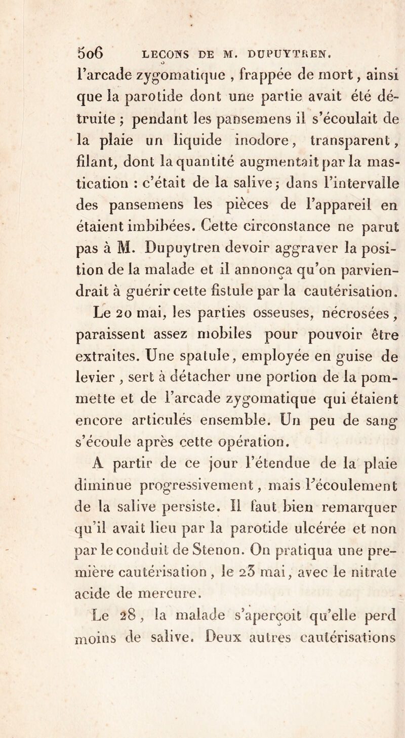 o l’arcade zygomatique , frappée de mort, ainsi que la parotide dont une partie avait été dé- truite ; pendant les paosemens il s’écoulait de la plaie un liquide inodore, transparent, filant, dont la quantité augmentait par la mas- tication : c’était de la salive ; dans l’intervalle des pansemens les pièces de l’appareil en étaient imbibées. Cette circonstance ne parut pas à M. Dupuytren devoir aggraver la posi- tion de la malade et il annonça qu’on parvien- drait à guérir cette fistule par la cautérisation. Le 20 mai, les parties osseuses, nécrosées, paraissent assez mobiles pour pouvoir être extraites. Une spatule, employée en guise de levier , sert à détacher une portion de la pom- mette et de l’arcade zygomatique qui étaient encore articulés ensemble. Un peu de sang s’écoule après cette opération. À partir de ce jour l’étendue de la plaie diminue progressivement, mais ^écoulement de la salive persiste. Il faut bien remarquer qu’il avait lieu par la parotide ulcérée et non par le conduit de Stenon. On pratiqua une pre- mière cautérisation, 3e 25 mai, avec le nitrate acide de mercure. Le 28, la malade s’aperçoit qu’elle perd moins de salive. Deux autres cautérisations