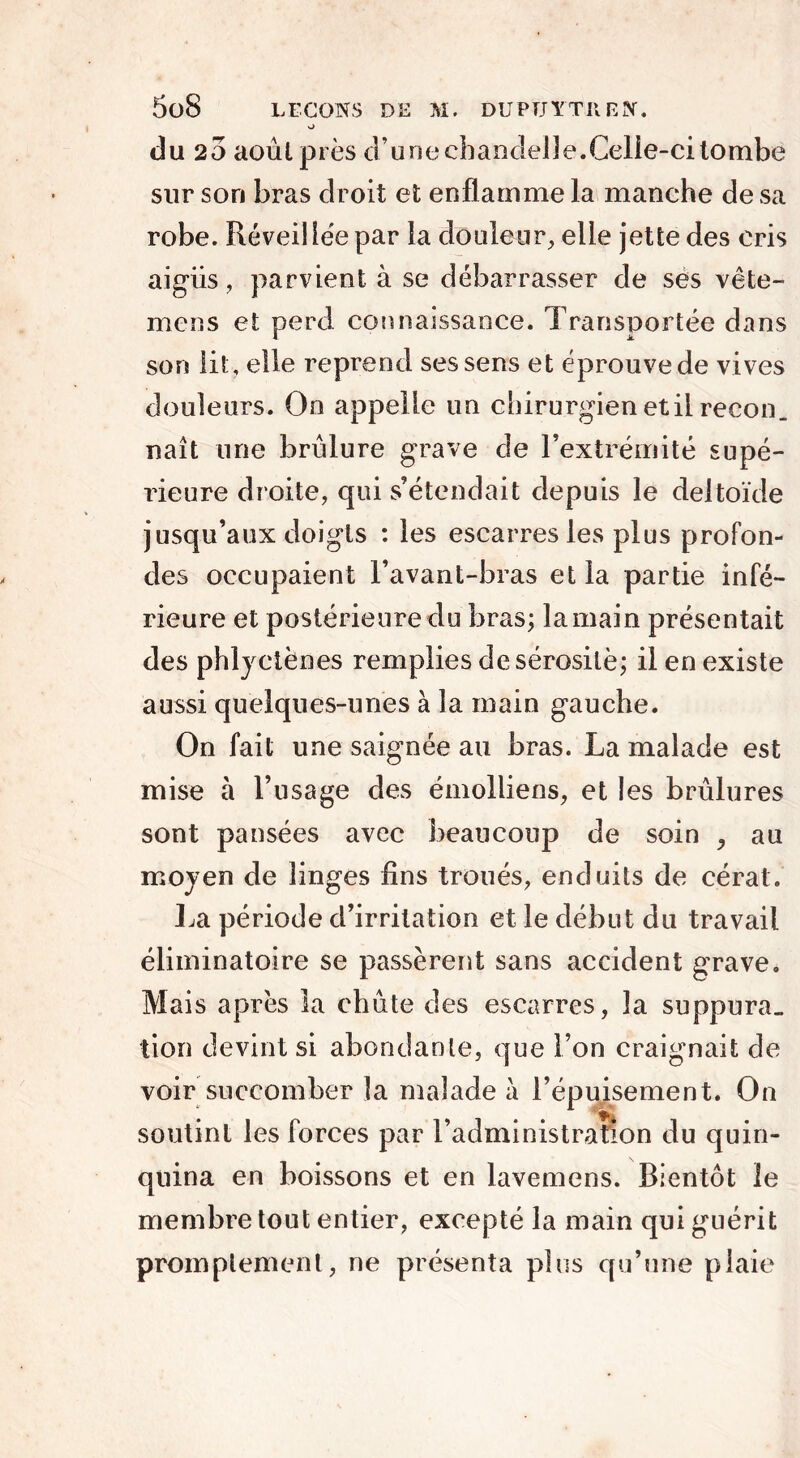 o du 20 août près d’une chandelle.Celie-ci tombe sur son bras droit et enflamme la manche de sa robe. Réveillée par la douleur, elle jette des cris aigiis, parvient à se débarrasser de ses vête- mens et perd connaissance. Transportée dans son lit , elle reprend ses sens et éprouve de vives douleurs. On appelle un chirurgien etil recon. naît une brûlure grave de l’extrémité supé- rieure droite, qui s’étendait depuis le deltoïde jusqu’aux doigts : les escarres les plus profon- des occupaient l’avant-bras et la partie infé- rieure et postérieure du bras; la main présentait des phlyctènes remplies de sérosité; il en existe aussi quelques-unes à la main gauche. On fait une saignée au bras. La malade est mise à l’usage des émolliens, et les brûlures sont pansées avec beaucoup de soin , au moyen de linges fins troués, enduits de cérat. La période d’irritation et le début du travail éliminatoire se passèrent sans accident grave. Mais après la chute des escarres, la suppura- tion devint si abondante, que l’on craignait de voir succomber la malade à l’épuisement. On soutint les forces par l’administration du quin- quina en boissons et en lavemens. Bientôt le membre tout entier, excepté la main qui guérit promptement, ne présenta plus qu’une plaie