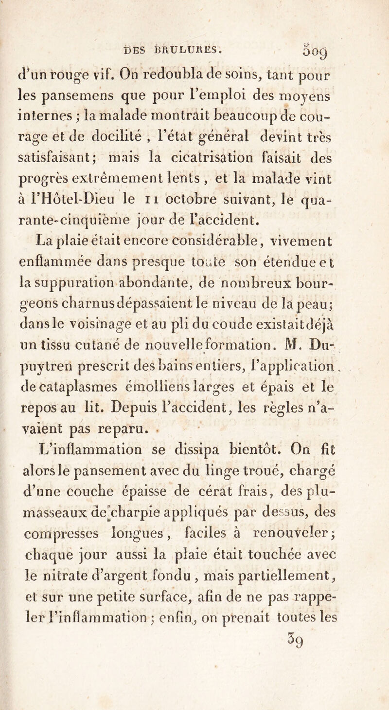 OO9 d’un rouge vif. On redoubla de soins, tant pour les pansemens que pour l’emploi des moyens internes ; la malade montrait beaucoup de cou- rage et de docilité , l’état générai devint très satisfaisant; mais la cicatrisation faisait des progrès extrêmement lents , et la malade vint à l’Hôtel-Dieu le 11 octobre suivant, le qua- rante-cinquième jour de l’accident. La plaie était encore considérable, vivement enflammée dans presque toute son étendue et la suppuration abondante, de nombreux bour- geons charnusdépassaient le niveau de la peau; dans le voisinage et au pli du coude existait déjà un tissu cutané de nouvelle formation. M. Du- puytreri prescrit des bains entiers, l’application de cataplasmes émolliens larges et épais et le repos au lit. Depuis l’accident, les règles n’a- vaient pas reparu. L’inflammation se dissipa bientôt. On fit alors le pansement avec du linge troué, chargé d’une couche épaisse de cérat frais, des plu- masseaux de^charpie appliqués par dessus, des compresses longues, faciles à renouveler ; chaque jour aussi la plaie était touchée avec le nitrate d’argent fondu , mais partiellement, et sur une petite surface, afin de ne pas rappe- ler l’inflammation ; enfin, on prenait toutes les %