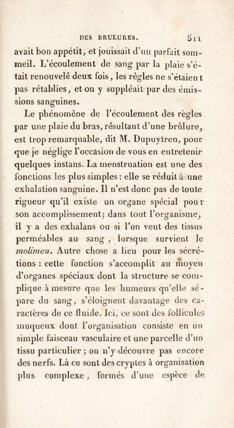 t DES BRULURES. 5ll avait bon appétit, et jouissait d’un parfait som- meil. L’écoulement de sang par la plaie s’é- tait renouvelé deux fois , les règles ne s’étaient pas rétablies, et on y suppléait par des émis- sions sanguines. Le phénomène de l’écoulement des règles par une plaie du bras, résultant d’une brûlure^ est trop remarquable, dit M. Dupuytren, pour que je néglige l’occasion de vous en entretenir quelques instans. La menstruation est une des fonctions les plus simples : elle se réduit à une exhalation sanguine. Il n’est donc pas de toute rigueur qu’il existe un organe spécial pour son accomplissement j dans tout l’organisme^ il y a des exhalans ou si l’on veut des tissus perméables au sang , lorsque survient le moUmen. Autre chose a lieu pour les sécré- tions : cette fonction s’accomplit au moyen d’organes spéciaux dont la structure se com- plique à mesure que les humeurs qu’elle sé- pare du sang, s’éloignent davantage des ca- ractères de ce fluide. Ici, ce sont des follicules muqueux dont l’organisation consiste en un simple faisceau vasculaire et une parcelle d’un tissu particulier ; on n’y découvre pas encore des nerfs. Là ce sont des cryptes à organisation plus complexe , formés d’une espèce de