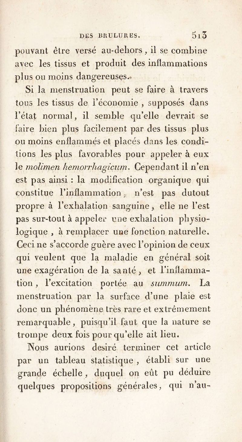 pouvant être versé au-dehors ? il se combine avec les tissus et produit des inflammations plus ou moins dangereuses.* Si la menstruation peut se faire à travers tous les tissus de Féconomie , supposés dans l’état normal, il semble qu’elle devrait se faire bien plus facilement par des tissus plus ou moins enflammés et placés dans les condi- tions les plus favorables pour appeler à eux le molimen hemorrhagicum. Cependant il n’en est pas ainsi : la modification organique qui constitue l’inflammation 9. n’est pas dutout propre à l’exhalation sanguine* elle ne l’est pas sur-tout à appeler une exhalation physio- logique , à remplacer une fonction naturelle. Ceci ne s’accorde guère avec l’opinion de ceux qui veulent que la maladie en général soit une exagération de la santé * et l’inflamma- tion , l’excitation portée au summum. La menstruation par la surface d’une plaie est donc un phénomène très rare et extrêmement remarquable, puisqu’il faut que la nature se trompe deux fois pour qu’elle ait lieu. Nous aurions désiré terminer cet article par un tableau statistique , établi sur une grande échelle * duquel on eût pu déduire quelques propositions générales* qui n’au-