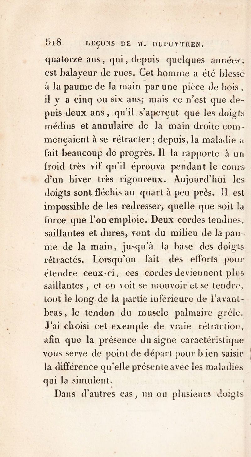 quatorze ans, qui, depuis quelques années, est balayeur de rues. Cet homme a été blessé à la paume de la main par une pièce de bois , il y a cinq ou six ans; mais ce n’est que de- puis deux ans, qu’il s’aperçut que les doigts médius et annulaire de la main droite com- mençaient à se rétracter ; depuis, la maladie a lait beaucoup de progrès. Il la rapporte a un froid très vif qu’il éprouva pendant le cours d’un hiver très rigoureux. Aujourd’hui les doigts sont fléchis au quart à peu près. Il est impossible de les redresser, quelle que soit la force que l’on emploie. Deux cordes tendues, saillantes et dures, vont du milieu de la pau- me de la main, jusqu’à la base des doigts rétractés. Lorsqu’on fait des efforts pour étendre ceux-ci, ces cordes deviennent plus saillantes , et on voit se mouvoir et se tendre, tout le long de la partie inférieure de lavant- bras, le tendon du muscle palmaire grêle. J’ai choisi cet exemple de vraie rétraction, afin que la présence du signe caractéristique vous serve de point de départ pour bien saisir la différence qu’elle présente avec les maladies qui la simulent. Dans d’autres cas, un ou plusieurs doigts