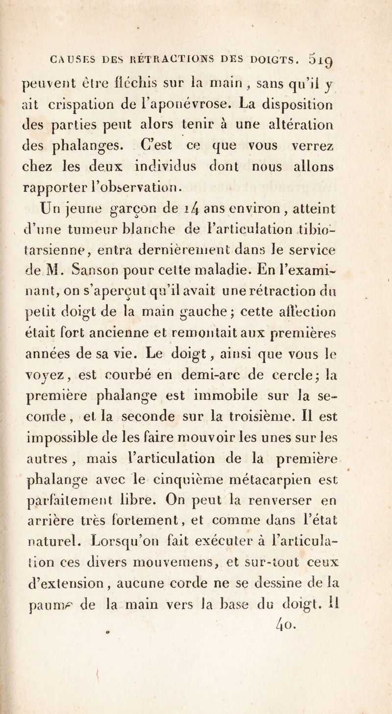 peuvent être fléchis sur la main, sans qu’il y ait crispation de l’aponévrose. La disposition des parties peut alors tenir à une altération des phalanges. C’est ce que vous verrez chez les deux individus dont nous allons rapporter l’observation. Un jeune garçon de i4 ans environ , atteint d’une tumeur blanche de l’articulation tibio— tarsienne, entra dernièrement dans le service de M. Sanson pour cette maladie. En l’exami- nant, on s’aperçut qu’il avait une rétraction du petit doigt de la main gauche; cette allècîion était fort ancienne et remontait aux premières années de sa vie. Le doigt, ainsi que vous le voyez, est courbé en demi-arc de cercle; la première phalange est immobile sur la se- conde , et la seconde sur la troisième. Il est impossible de les faire mouvoir les unes sur les autres, mais l’articulation de la première phalange avec le cinquième métacarpien est parfaitement libre. On peut la renverser en arrière très fortement, et comme dans l’état naturel. Lorsqu’on fait exécuter à l’articula- tion ces divers mouveraens, et sur-tout ceux d’extension, aucune corde ne se dessine de la paumr de la main vers la base du doigt. H 4o. <