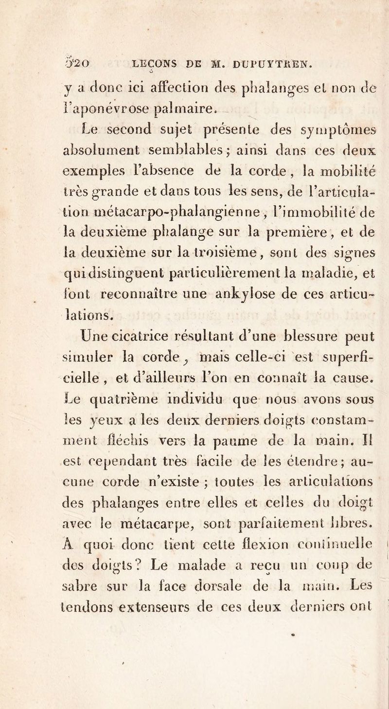 ô j a donc ici affection des phalanges et non de l’aponévrose palmaire. Le second sujet présente des symptômes absolument semblables; ainsi dans ces deux exemples l’absence de la corde, la mobilité très grande et dans tous les sens, de l’articula- tion métacarpo-phalangienne , l’immobilité de la deuxième phalange sur la première, et de la deuxième sur la troisième, sont des signes cjuidistinguent particulièrement la maladie, et font reconnaître une ankylosé de ces articu- lations. Une cicatrice résultant d’une blessure peut simuler la corde ^ mais celle-ci est superfi- cielle , et d’ailleurs l’on en connaît la cause. Le quatrième individu que nous avons sous les yeux a les deux derniers doigts constam- ment fléchis vers la paume de la main. ï! est cependant très facile de les étendre; au- cune corde n’existe ; toutes les articulations des phalanges entre elles et celles du doigt avec le métacarpe, sont parfaitement libres. A quoi donc tient cette flexion continuelle des doigts? Le malade a reçu un coup de sabre sur la face dorsale de la main. Les tendons extenseurs de ces deux derniers ont