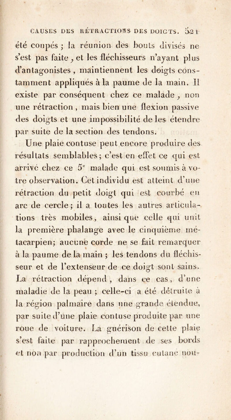 été coupés ; la réunion des bonis divisés ne s’est pas faite ^ et les fléchisseurs n’ayant plus d’antagonistes , maintiennent les doigts cons- tamment appliqués à la paume de la main. 1! existe par conséquent chez ce malade, non une rétraction , mais bien une flexion passive des doigts et une impossibilité de les étendre par suite de la section des tendons. Une plaie eontuse peut encore produire des résultats semblables; c’est en effet ce qui est arrivé chez ce 5e malade qui est soumis à vo- tre observation. Cet individu est atteint d’une rétraction du petit doigt qui est courbé en arc de cercle; il a toutes les autres articula- tions très mobiles, ainsique celle qui unit la première phalange avec le cinquième mé- tacarpien; aucune corde ne se fait remarquer à la paume delà main ; les tendons du fléchis- seur et de l’extenseur de ce doigt sont sains. La rétraction dépend , dans ce cas, d'une maladie de la peau ; celle-ci a été détruite à la région palmaire dans nue grande étendue, par suite d’une plaie eontuse produite par une roue de voiture. La guérison de cette plaie s’est faite par rapprochement de ses bords et non par production d’un tissu cutané non-