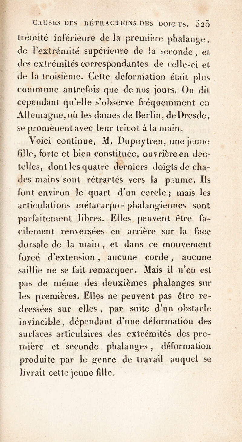 irémité inférieure de îa première phalange, de l’extrémité supérieure de îa seconde , et des extrémités correspondantes de celle-ci et de la troisième. Cette déformation était plus commune autrefois que de nos jours. On dit cependant qu’elle s’observe fréquemment en Allemagne, où les dames de Berlin, de Dresde, se promènent avec leur tricot à la main. Voici continue, M. Dupuytren, une jeune fille, forte et bien constituée, ouvrière en den- telles, dont les quatre derniers doigts de cha- des mains sont rétractés vers la paume. Ils font environ le quart d’un cercle ; mais les articulations métacarpo-phalangiennes sont parfaitement libres. Elles peuvent être fa- cilement renversées en arrière sur la face dorsale de la main , et dans ce mouvement forcé d’extension , aucune corde , aucune saillie ne se fait remarquer. Mais il n’en est pas de même des deuxièmes phalanges sur les premières. Elles ne peuvent pas être re- dressées sur elles , par suite d’un obstacle invincible, dépendant d’une déformation des surfaces articulaires des extrémités des pre- mière et seconde phalanges, déformation produite par le genre de travail auquel se livrait cette jeune fille*