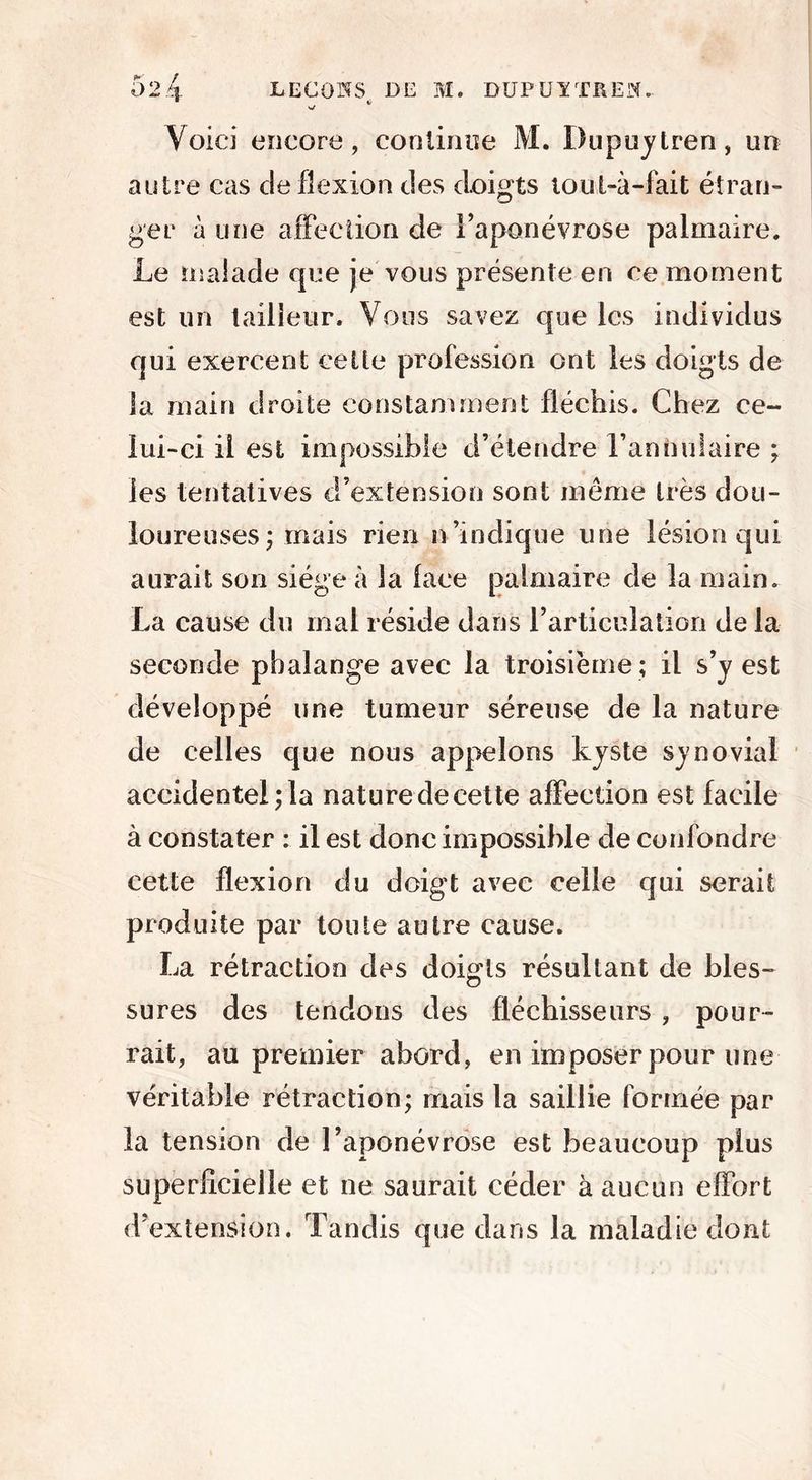 11 »/ Voici encore, continue M. Dupuytren, un autre cas de flexion des doigts tout-à-fait étran- ger à une affection de l’aponévrose palmaire. Le malade que je vous présente en ce moment est un tailleur. Vous savez que les individus qui exercent celte profession ont les doigts de la main droite constamment fléchis. Chez ce- lui-ci il est impossible d’étendre l’annulaire ; les tentatives d’extension sont meme très dou- loureuses ; mais rien n indique une lésion qui aurait son siège à la lace palmaire de la main. La cause du mal réside dans l’articulation de la seconde phalange avec la troisième ; il s’y est développé une tumeur séreuse de la nature de celles que nous appelons kyste synovial accidentel; la nature de cette alFection est facile à constater : il est donc impossible de confondre cette flexion du doigt avec celle qui serait produite par toute autre cause. La rétraction des doigts résultant de bles- sures des tendons des fléchisseurs , pour- rait, au premier abord, en imposer pour une véritable rétraction; mais la saillie formée par la tension de l’aponévrose est beaucoup plus superficielle et ne saurait céder à aucun elFort d’extension. Tandis que dans la maladie dont