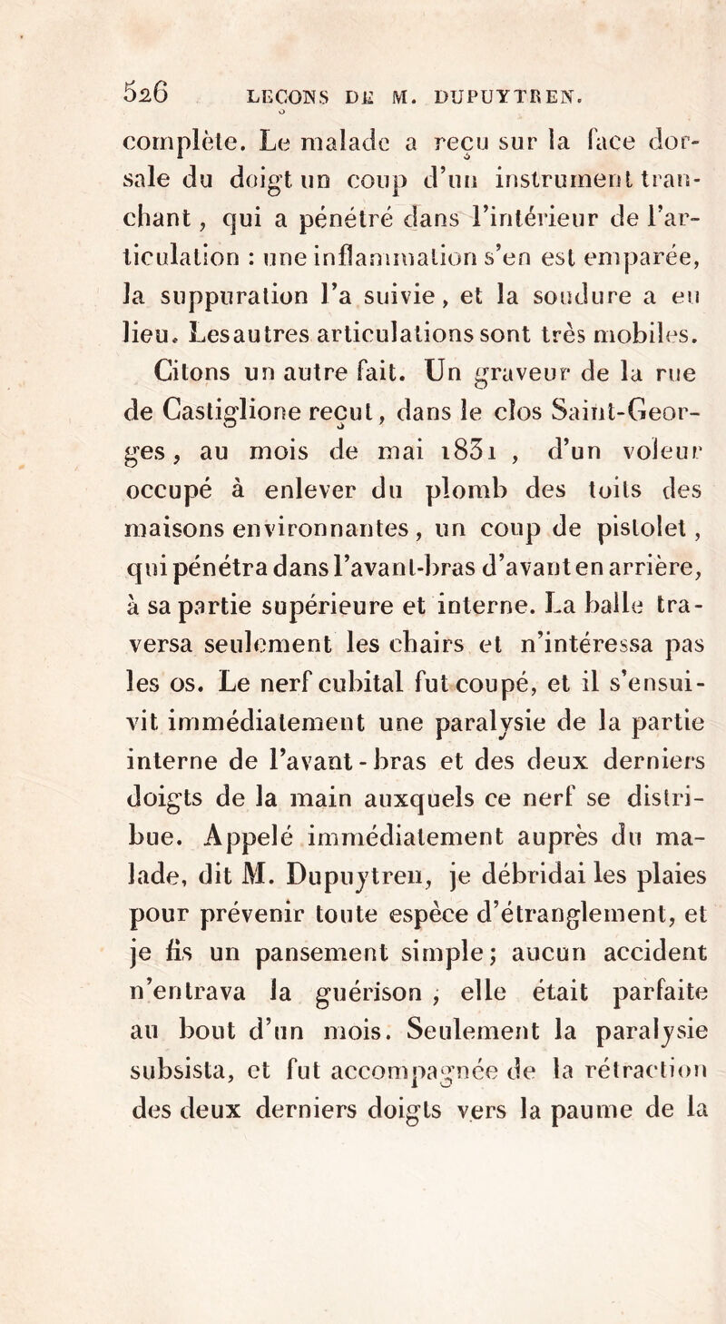 v> complèle. Le malade a reçu sur îa face dor- sale du doigt, un coup d’un instrument tran- chant , qui a pénétré dans l’intérieur de l’ar- ticulation : une inflammation s’en est emparée, la suppuration Fa suivie, et la soudure a eu lieu, Lesautres articulations sont très mobiles. Citons un autre fait. Un graveur de la rue de Castiglione reçut, dans le clos Saint-Geor- ges , au mois de mai i83i , d’un voleur occupé à enlever du plomb des toits des maisons environnantes, un coup de pistolet, qui pénétra dans l’avanl-bras d’avant en arrière, à sa partie supérieure et interne. La balle tra- versa seulement les chairs et n’intéressa pas les os. Le nerf cubital fut coupé, et il s’ensui- vit immédiatement une paralysie de la partie interne de l’avant - bras et des deux derniers doigts de la main auxquels ce nerf se distri- bue. Appelé immédiatement auprès du ma- lade, dit M. Dupuytren, je débridai les plaies pour prévenir toute espèce d’étranglement, et je fis un pansement simple; aucun accident n’entrava la guérison , elle était parfaite au bout d’un mois. Seulement la paralysie subsista, et fut accompagnée de la rétraction des deux derniers doigts vers la paume de la