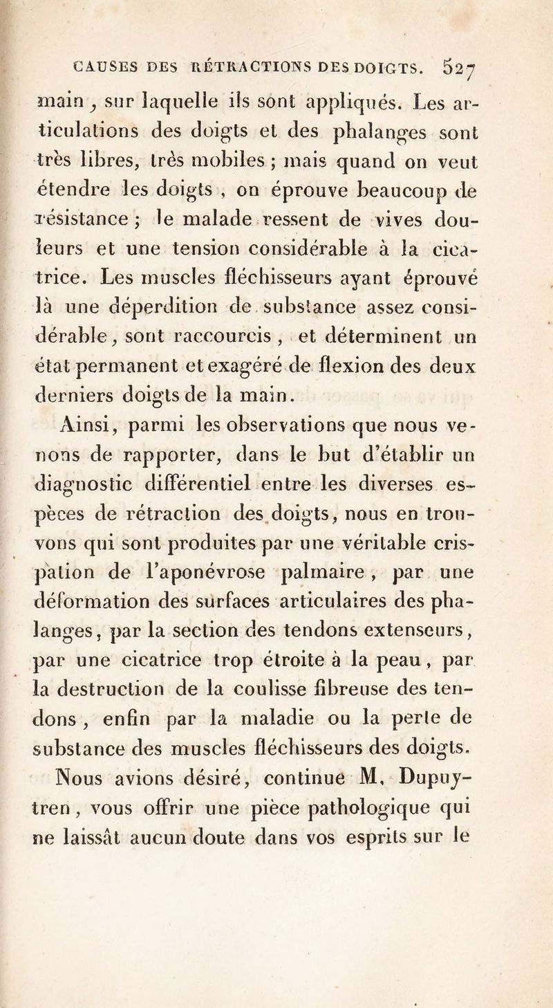 main , sur laquelle iis sont appliqués. Les ar- ticulations des doigts et des phalanges sont très libres, très mobiles ; mais quand on veut étendre les doigts , on éprouve beaucoup de résistance ; le malade ressent de vives dou- leurs et une tension considérable à la cica- trice. Les muscles fléchisseurs ayant éprouvé là une déperdition de substance assez consi- dérable, sont raccourcis, et déterminent un état permanent et exagéré de flexion des deux derniers doigts de la main. Ainsi, parmi les observations que nous ve- nons de rapporter, dans le but d’établir un diagnostic différentiel entre les diverses es- pèces de rétraction des doigts, nous en trou- vons qui sont produites par une véritable cris- pation de l’aponévrose palmaire , par une déformation des surfaces articulaires des pha- langes, par la section des tendons extenseurs, par une cicatrice trop étroite à la peau, par la destruction de la coulisse fibreuse des ten- dons , enfin par la maladie ou la perle de substance des muscles fléchisseurs des doigts. Nous avions désiré, continue M, Dupuy- tren, vous offrir une pièce pathologique qui ne laissât aucun doute dans vos esprits sur le