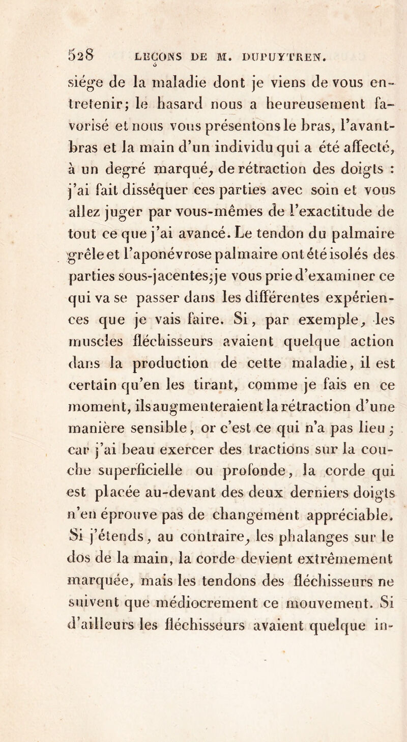 %> siège de la maladie dont je viens devons en- tretenir; le hasard nous a heureusement fa- vorisé et nous vous présentons le bras, l’avan t- bras et la main d’un individu qui a été affecté, à un degré marqué, de rétraction des doigts : j’ai fait disséquer ces parties avec soin et vous allez juger par vous-mêmes de l’exactitude de tout ce que j’ai avancé. Le tendon du palmaire grêle et l’aponévrose palmaire ont été isolés des parties sous-jacentes;je vous prie d’examiner ce qui va se passer dans les différentes expérien- ces que je vais faire. Si, par exemple, les muscles fléchisseurs avaient quelque action dans la production de cette maladie, il est certain qu’en les tirant, comme je fais en ce moment, ils augmenteraient la rétraction d’une manière sensible, or c’est ce qui n’a pas lieu ; car j’ai beau exercer des tractions sur la cou- che superficielle ou profonde, la corde qui est placée au-devant des deux derniers doigts n’en éprouve pas de changement appréciable. Si j’étends, au contraire, les phalanges sur le dos de la main, la corde devient extrêmement marquée, mais les tendons des fléchisseurs ne suivent que médiocrement ce mouvement. Si d’ailleurs les fléchisseurs avaient quelque in-