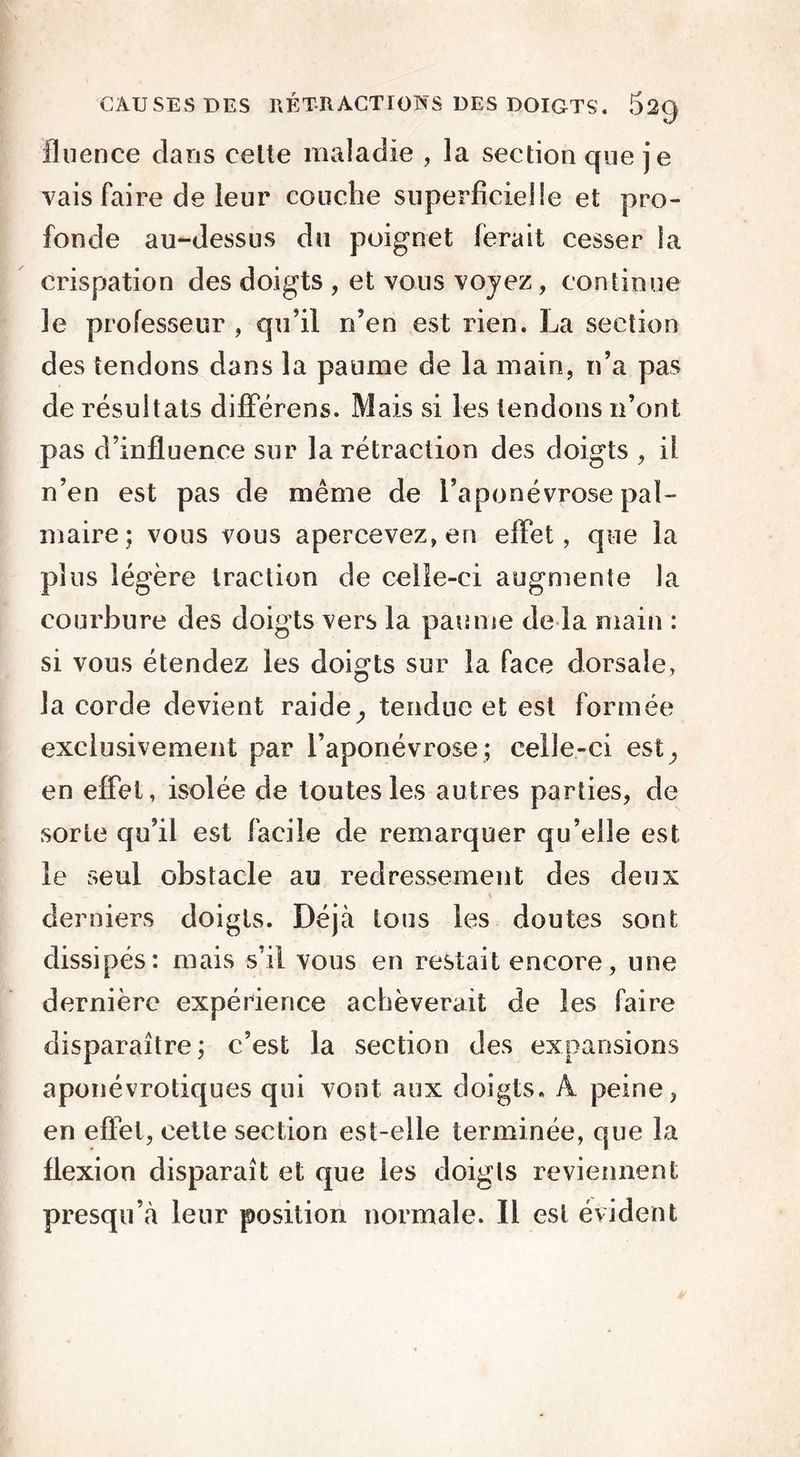 fluence clans celte maladie , la section que je vais faire de leur couche superficielle et pro- fonde au-dessus du poignet ferait cesser la crispation des doigts , et vous voyez, continue 3e professeur , qu’il n’en est rien. La section des tendons dans la paume de la main, n’a pas de résultats difîerens. Mais si les tendons n’ont pas d’influence sur la rétraction des doigts , il n’en est pas de même de l’aponévrose pal- maire; vous vous apercevez, en effet, que la plus légère traction de celle-ci augmente la courbure des doigts vers la paume de la main : si vous étendez les doigts sur la face dorsale, la corde devient raide} tendue et est formée exclusivement par l’aponévrose; celle-ci est^ en effet, isolée de toutes les autres parties, de sorte qu’il est facile de remarquer qu’elle est le seul obstacle au redressement des deux derniers doigts. Déjà tous les doutes sont dissipés: mais s’il vous en restait encore, une dernière expérience achèverait de les faire disparaître; c’est la section des expansions aponévrotiques qui vont aux doigts. A peine, en effet, cette section est-elle terminée, que la flexion disparaît et que les doigts reviennent presqu’à leur position normale. Il est évident