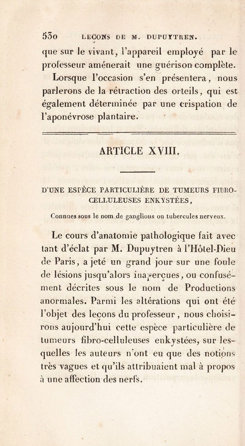 o que sur le vivant, l’appareil employé par le professeur amènerait une guérison complète. Lorsque l’occasion s’en présentera, nous parlerons de la rétraction des orteils, qui est également déterminée par une crispation de l’aponévrose plantaire. ARTICLE XV1IL D’UNE ESPÈCE PARTICULIÈRE DE TUMEURS FIBRO- CELLULEUSES ENKYSTÉES, Connues sous le nom de ganglions ou tubercules nerveux. Le cours d’anatomie pathologique fait avec tant d’éclat par M. Dupuytren à l’Hôlel-Dieu de Paris, a jeté un grand jour sur une foule de lésions jusqu’alors inaperçues, ou confusé- ment décrites sous le nom de Productions anormales. Parmi les altérations qui ont été l’objet des leçons du professeur , nous choisi- rons aujourd’hui cette espèce particulière de tumeurs fibro-celluleuses enkystées, sur les- quelles les auteurs n'ont eu que des notions très vagues et qu’ils attribuaient mal à propos à une affection des nerfs.