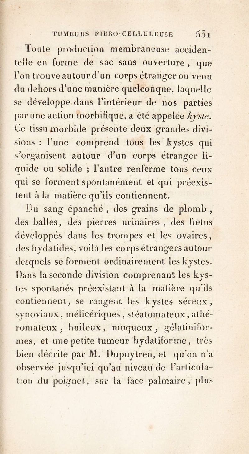 TUMEURS F IR RO - CELLULEUSE 55 1 Toute production membraneuse acciden- telle en forme de sac sans ouverture, que l’on trouve autour d’un corps étrangerou venu du dehors d’une manière quelconque, laquelle se développe dans l’intérieur de nos parties par une action morbifique, a été appelée kyste. Ce tissu morbide présente deux grandes divi- sions : l’une comprend tous les kystes qui s'organisent autour d’un corps étranger li- quide ou solide ; l’autre renferme tous ceux qui se forment spontanément et qui préexis- tent à la matière qu’ils contiennent. Du sang épanché , des grains de plomb , des balles, des pierres urinaires , des fœtus développés dans les trompes et les ovaires, des hydatides, voila les corps étrangers autour desquels se forment ordinairement les kystes. Dans la seconde division comprenant les kys- tes spontanés préexistant à la matière qu’ils contiennent, se rangent les kystes séreux, synoviaux, mélicériques , sléatomateux, athé- romateux , huileux, muqueuxj gélalinifor- mes, et une petite tumeur hydatiforme, très bien décrite par M. Dupuytren, et qu’on n’a observée jusqu’ici qu’au niveau de l’articula- tion du poignet, sur la face palmaire, plus