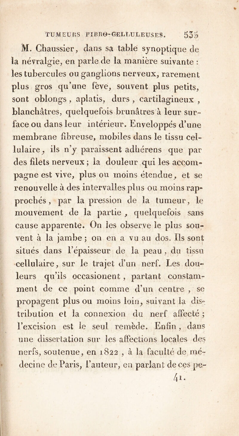 TÜMEÜliS FlBR0“GELtULEUSES. 53S M. Chaussier, dans sa table synoptique de la névralgie, en parle de la manière suivante : les tubercules ou ganglions nerveux, rarement plus gros qu’une fève, souvent plus petits, sont oblongs, aplatis, durs , cartilagineux , blanchâtres, quelquefois brunâtres à leur sur- face ou dans leur intérieur. Enveloppés d’une membrane fibreuse, mobiles dans le tissu cel- lulaire, ils n’y paraissent ad h ère ns que par des filets nerveux ; la douleur qui les accom- pagne est vive, plus ou moins étendue, et se renouvelle à des intervalles plus ou moins rap- prochés , par la pression de la tumeur, le mouvement de la partie , quelquefois sans cause apparente. On les observe le plus sou- vent à la jambe ; on en a vu au dos. Ils sont situés dans l’épaisseur de la peau, du tissu cellulaire, sur le trajet d’un nerf. Les dou- leurs qu’ils occasionent, partant constam- ment de ce point comme d’un centre , se propagent plus ou moins loin, suivant la dis- tribution et la connexion du nerf affecté ; l’excision est le seul remède. Enfin, dans une dissertation sur les affections locales des nerfs, soutenue, en 1822 , à la faculté de mé- decine de Paris, l’auteur, en parlant de ces pe- 4i.