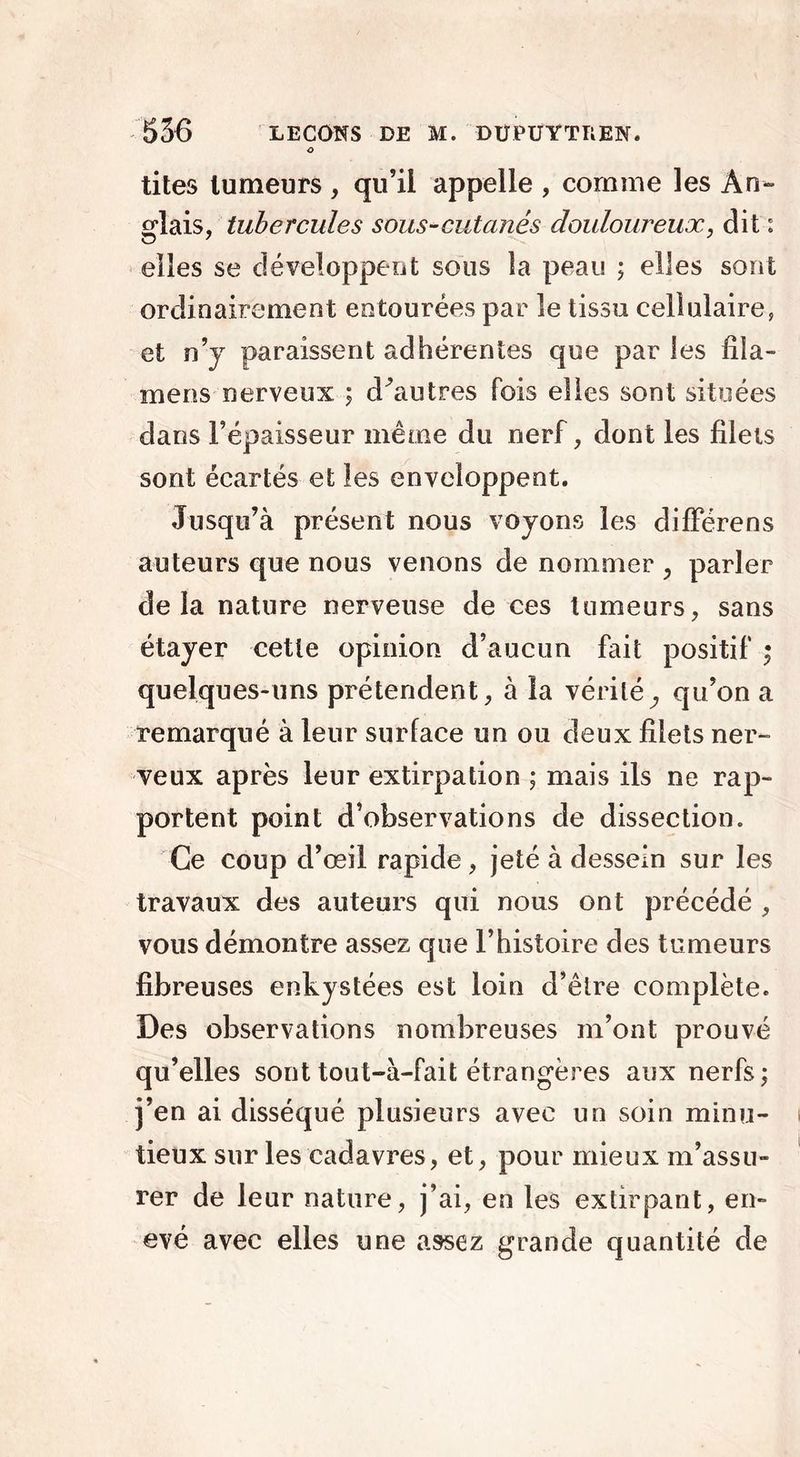 o tites tumeurs , qu’il appelle , comme les An- «•lais, tubercules sous-cutanés douloureux, dit : elles se développent sous la peau ; elles sont ordinairement entourées par le tissu cellulaire, et n’y paraissent adhérentes que par les fila- mens nerveux ; d'au très fois elles sont situées dans l’épaisseur même du nerf, dont les filets sont écartés et les enveloppent. Jusqu’à présent nous voyons les difïerens auteurs que nous venons de nommer , parler delà nature nerveuse de ces tumeurs, sans étayer cette opinion d’aucun fait positif ; quelques-uns prétendent, à la vérité^ qu’on a remarqué à leur surface un ou deux filets ner- veux après leur extirpation ; mais ils ne rap- portent point d’observations de dissection. Ce coup d’œil rapide, jeté à dessein sur les travaux des auteurs qui nous ont précédé , vous démontre assez que l’histoire des tumeurs fibreuses enkystées est loin d’être complète. Des observations nombreuses m’ont prouvé qu’elles sont tout-à-fait étrangères aux nerfs; j’en ai disséqué plusieurs avec un soin minu- tieux sur les cadavres, et, pour mieux m’assu- rer de leur nature, j’ai, en les extirpant, en- evé avec elles une assez grande quantité de
