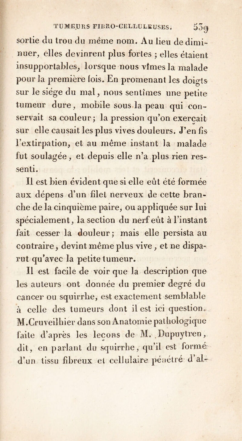 sortie du trou du même nom. Au lieu de dimi- nuer, elles devinrent plus fortes ; elles étaient insupportables, lorsque nous vîmes la malade pour la première lois. En promenant les doigts sur le siège du mal, nous sentîmes une petite tumeur dure, mobile sous la peau qui con- servait sa couleur; la pression qu’on exerçait sur elle causait les plus vives douleurs. J’en lis l’extirpation, et au même instant la malade fut soulagée, et depuis elle n’a plus rien res- senti. Il est bien évident que si elle eût été formée aux dépens d’un filet nerveux de cette bran- che de la cinquième paire, ou appliquée sur lui spécialement, la section du nerf eût à l’instant fait cesser la douleur ; mais elle persista au contraire, devint même plus vive, et ne dispa- rut qu’avec la petite tumeur. Il est facile de voir que la description que les auteurs ont donnée du premier degré du cancer ou sqnirrbe, est exactement semblable à celle des tumeurs dont il est ici question M.Cruveilhier dans sonÂnatomiepathologique faite d’après les leçons de M. , Dupuytren, dit, en parlant du squirrhe, qu’il est formé d’un tissu fibreux et cellulaire pénétré d ai-