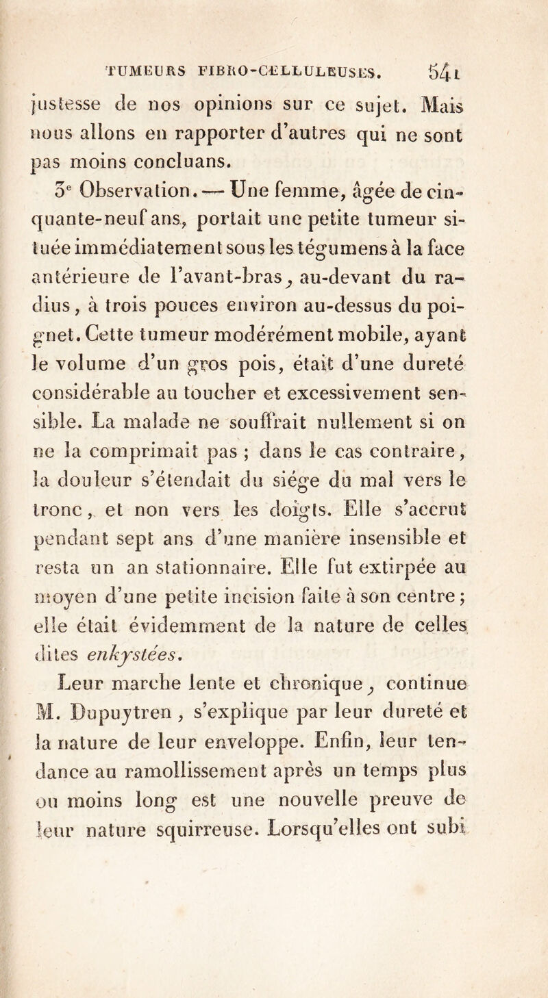 justesse de nos opinions sur ce sujet. Mais nous allons en rapporter d’autres qui ne sont pas moins concluans. 5e Observation, -— Une femme, âgée de cin- quante-neuf ans, portait une petite tumeur si- tuée immédiatement sous les tégumens à la face antérieure de l’avant-bras^ au-devant du ra- dius , à trois pouces environ au-dessus du poi- gnet. Cette tumeur modérément mobile, ayant le volume d’un gros pois, était d’une dureté considérable au toucher et excessivement sen- sible. La malade ne souffrait nullement si on ne la comprimait pas ; dans le cas contraire, la douleur s’étendait du siège du mal vers le tronc, et non vers les doigts. Elle s’accrut pendant sept ans d’une manière insensible et resta un an stationnaire. Elle fut extirpée au moyen d’une petite incision faite à son centre ; elle était évidemment de la nature de celles dites enkystées. Leur marche lente et chronique ^ continue M. Dupuytren , s’explique par leur dureté et la nature de leur enveloppe. Enfin, leur ten- dance au ramollissement après un temps plus ou moins long est une nouvelle preuve de leur nature squirreuse. Lorsqu’elles ont subi