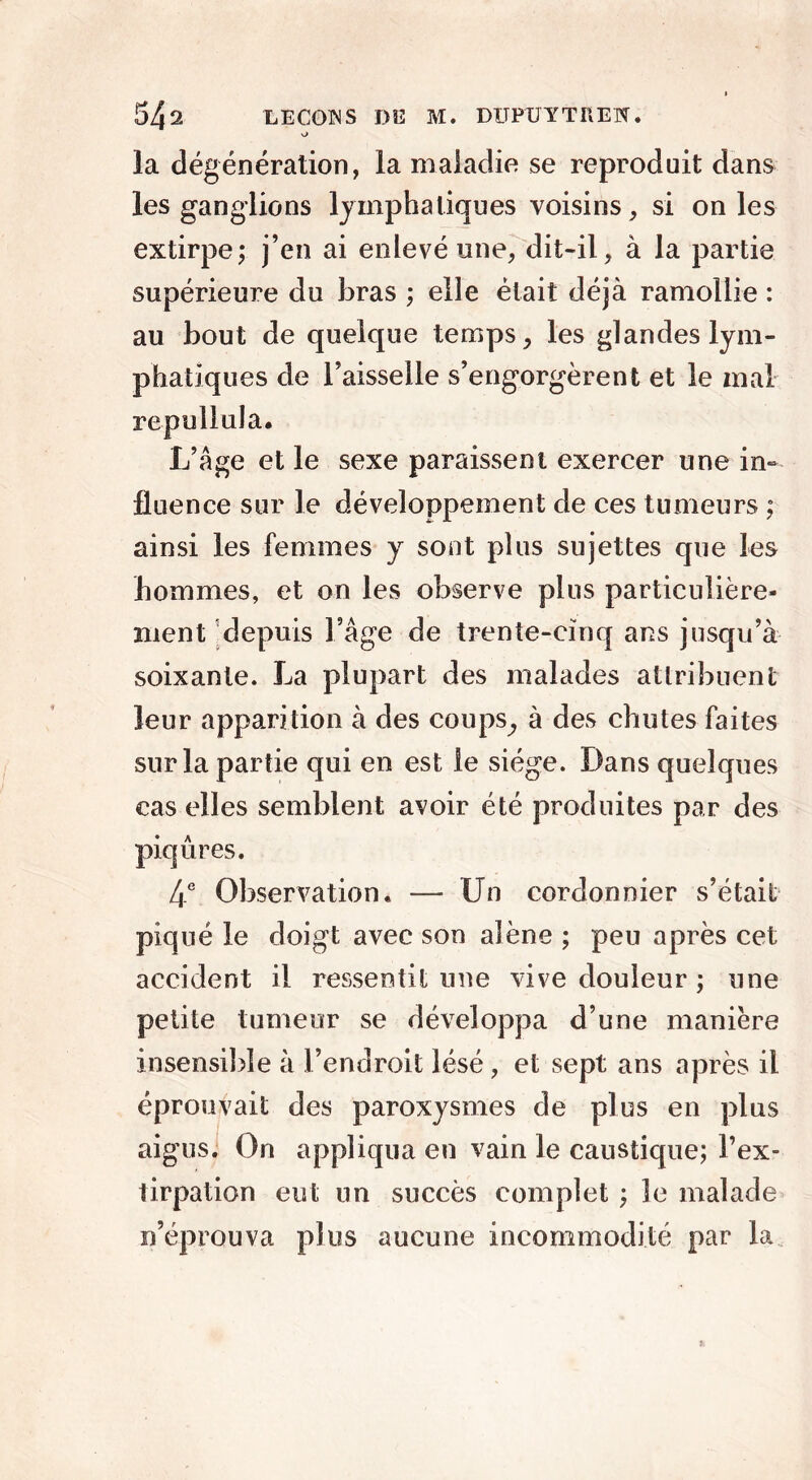 o la dégénération, la maladie se reproduit dans les ganglions lymphatiques voisins, si on les extirpe; j’en ai enlevé une, dit-il, à la partie supérieure du bras ; elle était déjà ramollie : au bout de quelque temps, les glandes lym- phatiques de l’aisselle s’engorgèrent et le mal repullula. L’âge et le sexe paraissent exercer une in- fluence sur le développement de ces tumeurs ; ainsi les femmes y sont plus sujettes que les hommes, et on les observe plus particulière- ment depuis Fâge de trente-cinq ans jusqu’à soixante. La plupart des malades attribuent leur apparition à des coups, à des chutes faites sur la partie qui en est le siège. Dans quelques cas elles semblent avoir été produites par des piqûres. 4e Observation. — Un cordonnier s’était piqué le doigt avec son alêne ; peu après cet accident il ressentit une vive douleur ; une petite tumeur se développa d’une manière insensible à l’endroit lésé, et sept ans après il éprouvait des paroxysmes de plus en plus aigus. On appliqua en vain le caustique; l’ex- lirpation eut un succès complet ; le malade n’éprouva plus aucune incommodité par la