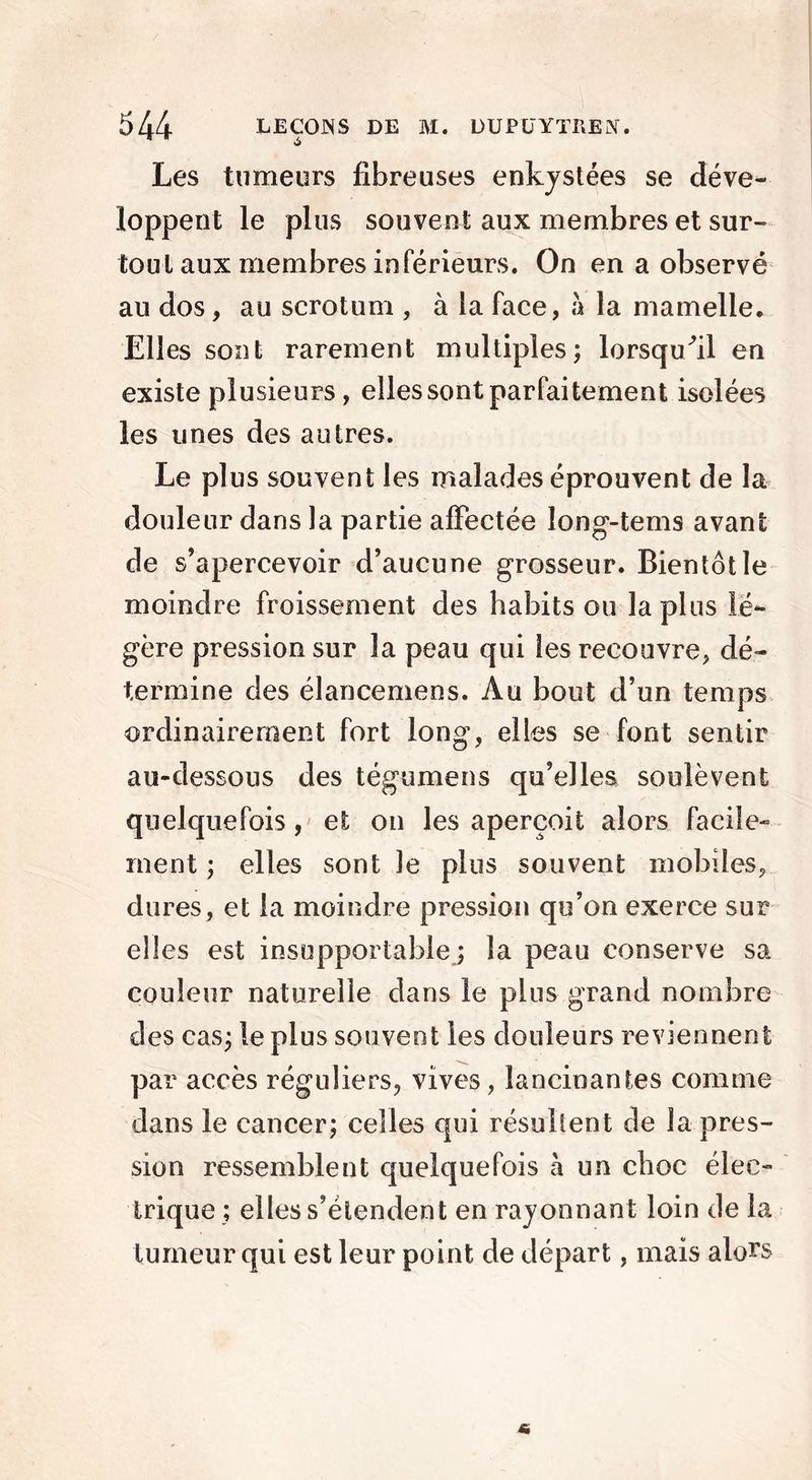 Les tumeurs fibreuses enkystées se déve- loppent le plus souvent aux membres et sur- tout aux membres inférieurs. On en a observé au dos, au scrotum , à la face, à la mamelle. Elles sont rarement multiples; lorsqu/il en existe plusieurs , elles sont parfaitement isolées les unes des autres. Le plus souvent les malades éprouvent de la douleur dans la partie affectée long-tems avant de s’apercevoir d’aucune grosseur. Bientôt le moindre froissement des habits ou la plus lé- gère pression sur la peau qui les recouvre, dé- termine des élancemens. Au bout d’un temps ordinairement fort long, elles se font sentir au-dessous des tégumens qu’elles soulèvent quelquefois, et on les aperçoit alors facile- ment ; elles sont le plus souvent mobiles, dures, et la moindre pression qu’on exerce sur elles est insupportable; la peau conserve sa couleur naturelle dans le plus grand nombre des cas; le plus souvent les douleurs reviennent par accès réguliers, vives, lancinantes comme dans le cancer; celles qui résultent de la pres- sion ressemblent quelquefois à un choc élec- trique ; elles s’étendent en rayonnant loin de la tumeur qui est leur point de départ, mais alors
