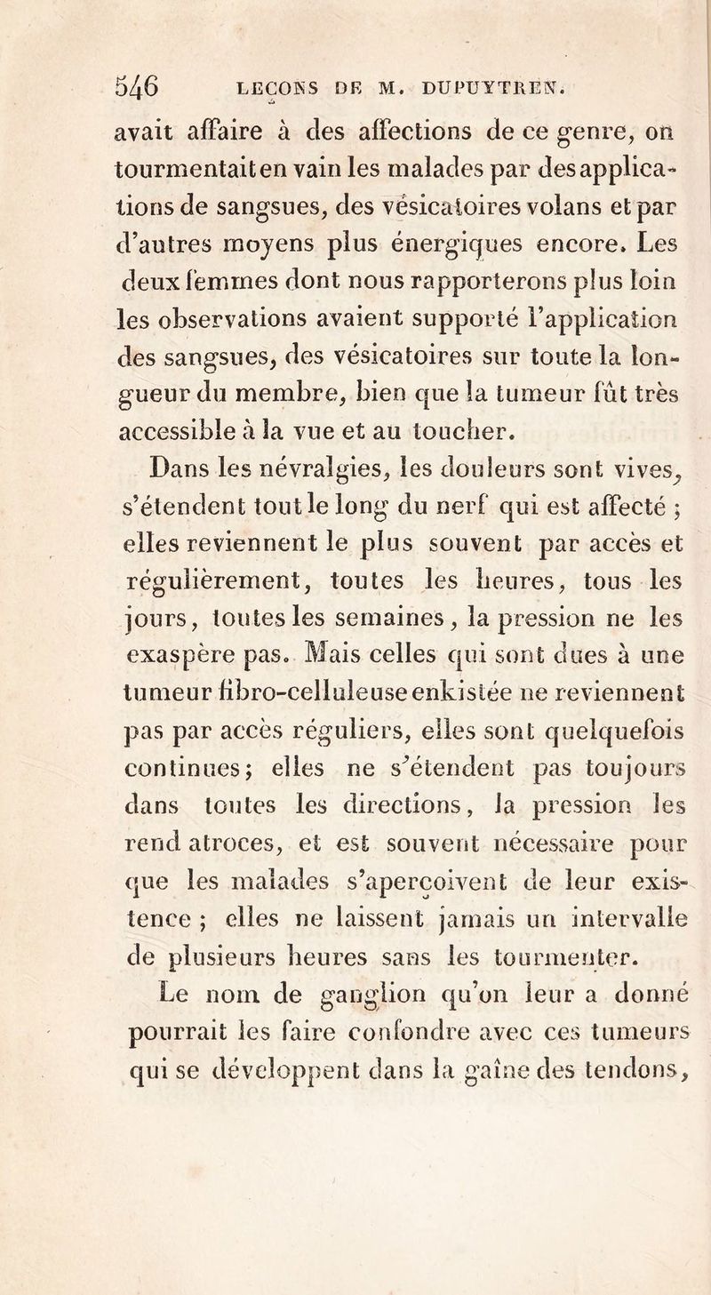 avait affaire à des affections de ce genre, on tourmentait en vain les malades par des applica- tions de sangsues, des vésicatoires volans et par d’autres moyens plus énergiques encore» Les deux femmes dont nous rapporterons plus loin les observations avaient supporté l’application des sangsues, des vésicatoires sur toute la lon- gueur du membre, bien que la tumeur fût très accessible à la vue et au toucher. Dans les névralgies, les douleurs sont vives, s’étendent tout le long du nerf qui est affecté ; elles reviennent le plus souvent par accès et régulièrement, toutes les heures, tous les jours, toutes les semaines, la pression ne les exaspère pas. Mais celles qui sont dues à une tumeur fibre-celluleuse enkistée ne reviennent pas par accès réguliers, elles sont quelquefois continues; elles ne s’étendent pas toujours dans toutes les directions, la pression les rend atroces, et est souvent nécessaire pour que les malades s’aperçoivent de leur exis- tence ; elles ne laissent jamais un intervalle de plusieurs heures sans les tourmenter. Le nom de ganglion qu’on leur a donné pourrait les faire confondre avec ces tumeurs qui se développent dans la gaine des tendons.