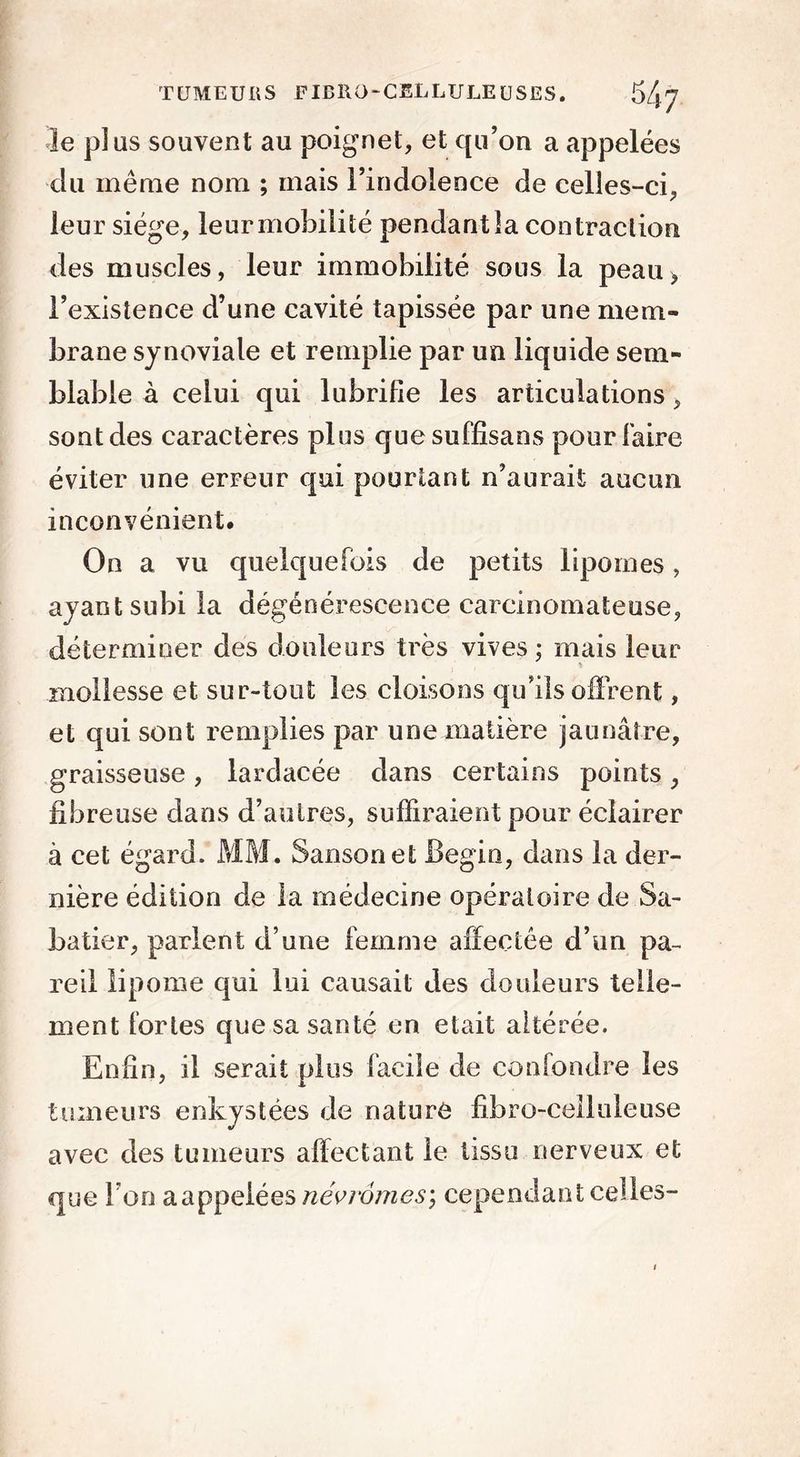 le plus souvent au poignet, et qu’on a appelées du même nom ; mais l’indolence de celles-ci, leur siège, leur mobilité pendant la contraction des muscles, leur immobilité sous la peau* l’existence d’une cavité tapissée par une mem- brane synoviale et remplie par un liquide sem- blable à celui qui lubrifie les articulations, sont des caractères plus quesuffisans pour Faire éviter une erreur qui pourtant n’aurait aucun inconvénient. On a vu quelquefois de petits lipomes, ayant subi la dégénérescence carcinomateuse, déterminer des douleurs très vives ; mais leur mollesse et sur-tout les cloisons qu’ils offrent, et qui sont remplies par une matière jaunâtre, graisseuse, lardacée dans certains points, fibreuse dans d’autres, suffiraient pour éclairer à cet égard. MM. Sansonet Bégin, dans la der- nière édition de la médecine opératoire de Sa- batier, parlent d’une femme affectée d’un pa- reil lipome qui lui causait des douleurs telle- ment fortes que sa santé en était altérée. Enfin, il serait plus facile de confondre les tumeurs enkystées de nature fibro-ceiluleuse avec des tumeurs affectant le tissu nerveux et que Ton aappelées névrômes\ cependant celles-