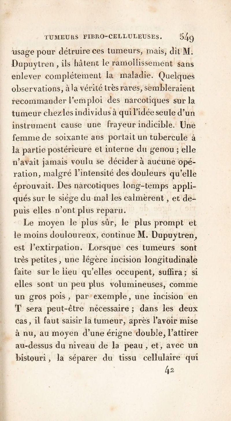 usage pour détruire ces tumeurs, mais, dit M. Dupuytren , ils hâtent le ramollissement sans enlever complètement ia maladie. Quelques observations, à la vérité très rares, sembleraient recommander Temploi des narcotiques sur la tumeur chez les individus à qui l’idée seule d’un instrument cause une frayeur indicible. Une femme de soixante ans portait un tubercule à la partie postérieure et interne du genou ; elle n’avait jamais voulu se décider à aucune opé- ration, malgré l’intensité des douleurs qu’elle éprouvait. Des narcotiques long-temps appli- qués sur le siège du mal les calmèrent, et de- puis elles n’ont plus reparu. Le moyen le plus sûr, le plus prompt et le moins douloureux, continue M. Dupuytren, est l’extirpation. Lorsque ces tumeurs sont très petites, une légère incision longitudinale faite sur le lieu qu’elles occupent, suffira ; si elles sont un peu plus volumineuses, comme un gros pois , par exemple, une incision en T sera peut-être nécessaire ; dans les deux cas, il faut saisir la tumeur, après l’avoir mise à nu, au moyen d’une érigne double, l’attirer au-dessus du niveau de la peau , et, avec un bistouri, la séparer du tissu cellulaire qui 4^
