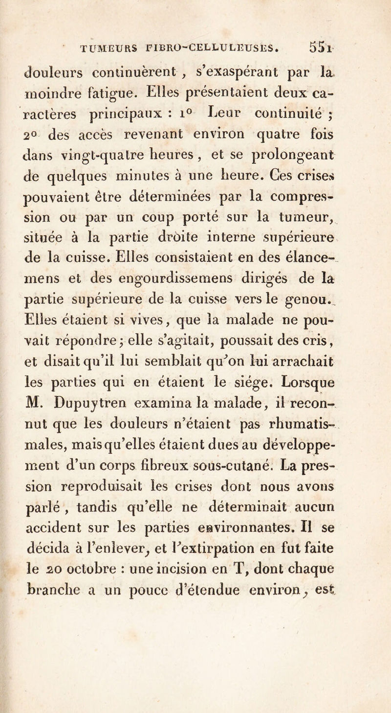 douleurs continuèrent , s’exaspérant par la. moindre fatigue. Elles présentaient deux ca- ractères principaux : i° Leur continuité ; 2° des accès revenant environ quatre fois dans vingt-quatre heures, et se prolongeant de quelques minutes à une heure. Ces crises pouvaient être déterminées par la compres- sion ou par un coup porté sur la tumeur, située à la partie droite interne supérieure de la cuisse. Elles consistaient en des élance-- mens et des engourdisse mens dirigés de la partie supérieure de la cuisse vers le genou. Elles étaient si vives, que la malade ne pou- vait répondre ; elle s’agitait, poussait des cris, et disait qu’il lui semblait qu^on lui arrachait les parties qui en étaient le siège. Lorsque M. Dupuytren examina la malade, il recon- nut que les douleurs n’étaient pas rhumatis- males, mais qu’elles étaient dues au développe- ment d’un corps fibreux sous-cutané. La pres- sion reproduisait les crises dont nous avons parlé , tandis qu’elle ne déterminait aucun accident sur les parties environnantes. Il se décida à l’enlever^ et Eextirpation en fut faite le 20 octobre : une incision en T, dont chaque branche a un pouce d’étendue environ^ est