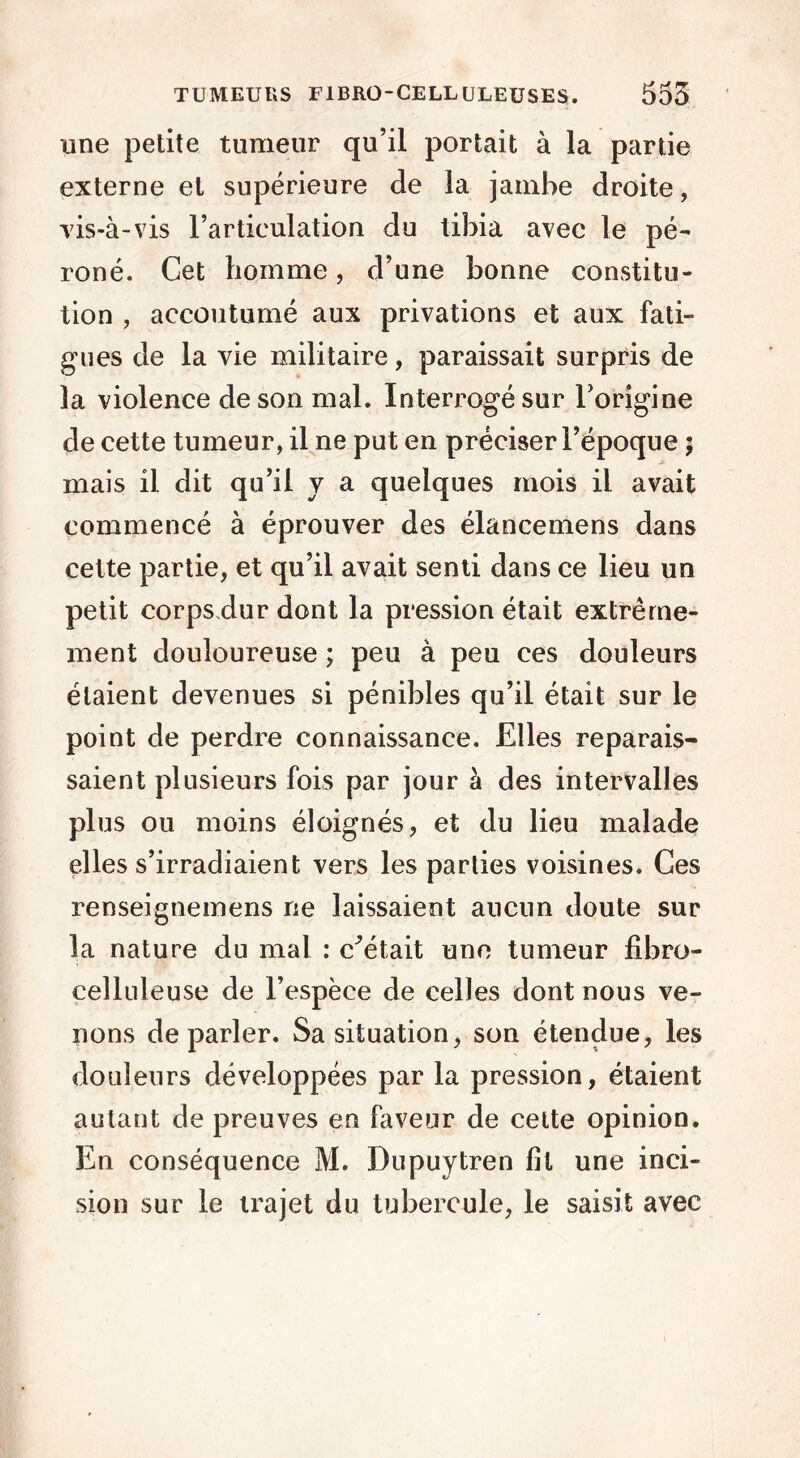 une petite tumeur qu’il portait à la partie externe et supérieure de la jambe droite, vis-à-vis l’articulation du tibia avec le pé- roné. Cet homme, d’une bonne constitu- tion , accoutumé aux privations et aux fati- gues de la vie militaire, paraissait surpris de la violence de son mal. Interrogé sur l’origine de cette tumeur, il ne put en préciser l’époque ; mais il dit qu’il y a quelques mois il avait commencé à éprouver des élancemens dans cette partie, et qu’il avait senti dans ce lieu un petit corps.dur dont la pression était extrême- ment douloureuse ; peu à peu ces douleurs étaient devenues si pénibles qu’il était sur le point de perdre connaissance. Elles reparais- saient plusieurs fois par jour à des intervalles plus ou moins éloignés, et du lieu malade elles s’irradiaient vers les parties voisines. Ces renseignemens ne laissaient aucun doute sur la nature du mal : estait une tumeur fibro- celluleuse de l’espèce de celles dont nous ve- nons de parler. Sa situation, son étendue, les douleurs développées par la pression, étaient autant de preuves en faveur de celte opinion. En conséquence M. Dupuytren fil une inci- sion sur le trajet du tubercule, le saisit avec