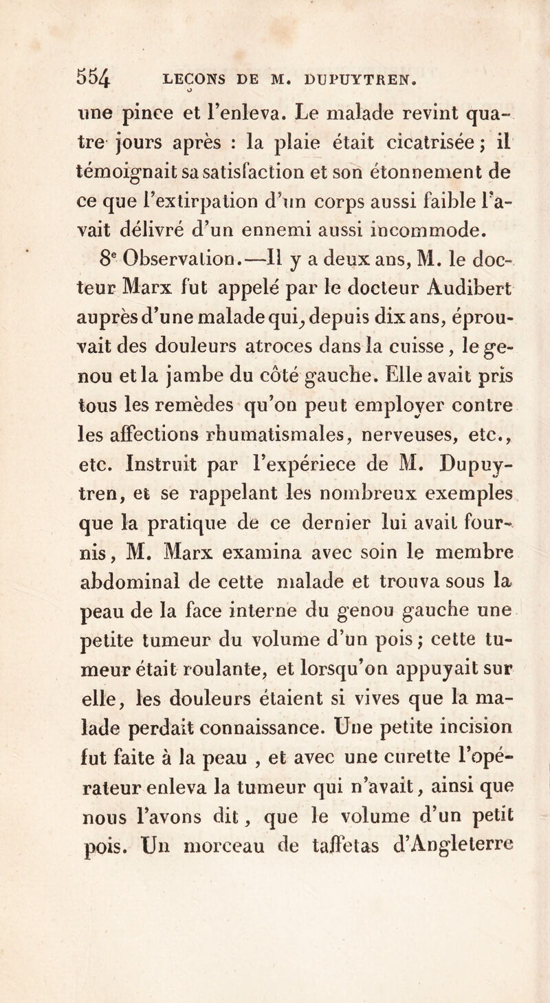 o ime pince et l’enleva. Le malade revint qua- tre jours après : la plaie était cicatrisée ; il témoignait sa satisfaction et son étonnement de ce que l’extirpation d’un corps aussi faible l’a- vait délivré d’un ennemi aussi incommode. 8e Observation.—Il y a deux ans, M. le doc- teur Marx fut appelé par le docteur Audibert auprès d’une malade qui., depuis dix ans, éprou- vait des douleurs atroces dans la cuisse, le ge- nou et la jambe du côté gauche. Elle avait pris tous les remèdes qu’on peut employer contre les affections rhumatismales, nerveuses, etc., etc. Instruit par l’expériece de M. Dupuy- tren, et se rappelant les nombreux exemples que la pratique de ce dernier lui avait four- nis , M. Marx examina avec soin le membre abdominal de cette malade et trouva sous la peau de la face interne du genou gauche une petite tumeur du volume d’un pois ; cette tu- meur était roulante, et lorsqu’on appuyait sur elle, les douleurs étaient si vives que la ma- lade perdait connaissance. Une petite incision fut faite à la peau , et avec une curette l’opé- rateur enleva la tumeur qui n’avait, ainsi que nous l’avons dit, que le volume d’un petit pois. Un morceau de taffetas d’Angleterre