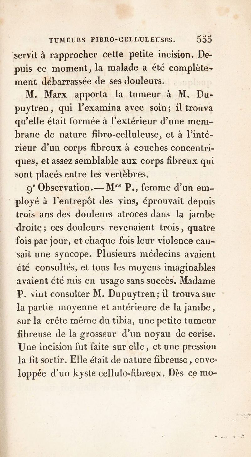 servit à rapprocher cette petite incision. De- puis ce moment, la malade a été complète- ment débarrassée de ses douleurs. M. Marx apporta la tumeur à M. Du- puytren, qui l’examina avec soin; il trouva qu’elle était formée à l’extérieur d’une mem- brane de nature fibro-celluleuse, et à l’inté- rieur d’un corps fibreux à couches concentri- ques, et assez semblable aux corps fibreux qui sont placés entre les vertèbres. 9e Observation.— Mme P., femme d’un em- ployé à l’entrepôt des vins, éprouvait depuis trois ans des douleurs atroces dans la jambe droite; ces douleurs revenaient trois, quatre fois par jour, et chaque fois leur violence cau- sait une syncope. Plusieurs médecins avaient été consultés, et tous les moyens imaginables avaient été mis en usage sans succès. Madame P. vint consulter M. Dupuytren; il trouva sur la partie moyenne et antérieure de la jambe, sur la crête même du tibia, une petite tumeur fibreuse de la grosseur d’un noyau de cerise. Une incision fut faite sur elle, et une pression la fit sortir. Elle était de nature fibreuse, enve- loppée d’un kyste cellulo-fibreux. Dès ce mo-