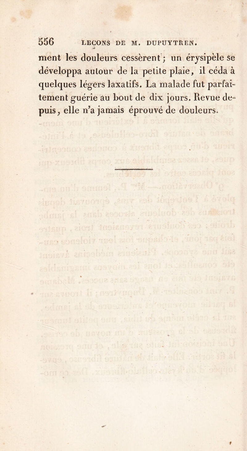 ment les douleurs cessèrent ; un érysipèle se développa autour de la petite plaie, il céda à quelques légers laxatifs. La malade fut parfai- tement guérie au bout de dix jours. Revue de- puis, elle n?a jamais éprouvé de douleurs. f