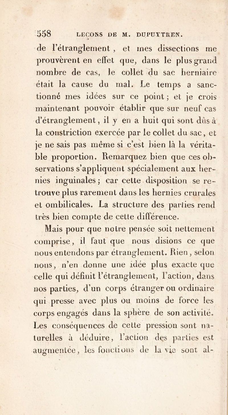 de l'étranglement , et mes dissections me prouvèrent en effet que, dans le plus grand nombre de cas, Je collet du sac herniaire était la cause du mal. Le temps a sanc- tionné mes idées sur ce point ; et je crois maintenant pouvoir établir que sur neuf cas d'étranglement, il y en a huit qui sont dûs à la constriction exercée par le collet du sac, et je ne sais pas même si c'est bien là la vérita- ble proportion. Remarquez bien que ces ob- servations s'appliquent spécialement aux lier- nies inguinales ; car cette disposition se re- trouve plus rarement dans les hernies crurales et ombilicales. La structure des parties rend très bien compte de cette différence. Mais pour que notre pensée soit nettement comprise, il faut que nous disions ce que nous entendons par étranglement. Rien, selon nous, n'en donne une idée plus exacte que celle qui définit l’étranglement, Faction, dans nos parties, d’un corps étranger ou ordinaire qui presse avec plus ou moins de force les corps engagés dans la sphère de son activité. Les conséquences de cette pression sont na- turelles à déduire, Faction des parties est augmentée, les fonctions de la vie sont al-