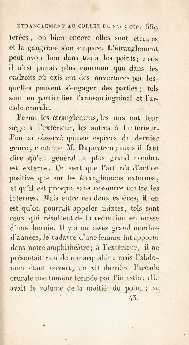 TÉ TR A ISOLEMENT AU COLLET DU SAC; CÎC, 55g térées , ou bien encore elles sont éteintes et la gangrène s’en empare. L’étrangiement peut avoir lieu dans louts les points; mais il n’est jamais plus commun que dans les endroits où existent des ouvertures par les- quelles peuvent s’engager des parties ; tels sont en particulier l’anneau inguinal et l’ar- cade crurale. Parmi les étranglemens,, les uns ont leur siège à l’extérieur, les autres à l’intérieur. J’en ai observé quinze espèces du dernier genre, continue M. Dupuytren; mais il faut dire qu’en général le plus grand nombre est externe. On sent que l’art n’a d’action positive que sur les étranglemens externes, et qu’il est presque sans ressource contre les internes. Mais entre ces deux espèces, M en est qu’on pourrait appeler mixtes, tels sont ceux qui résultent de la réduction en masse d’une hernie. Il y a un assez grand nombre d’années, le cadavre d’une femme fut apporté dans notre amphithéâtre; à l’extérieur, il ne présentait rien de remarquable ; mais l’abdo- men étant ouvert, on vit derrière l’a rca de crurale une tumeur formée par l’intestin; elle avait le volume delà moitié du poing; sa ' 45.